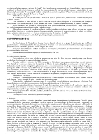 10
população de baixa renda com o advento do "crack". Esta é uma forma de uso que surgiu nos Estados Unidos, e qu e começou a
se difundir no Brasil, principalmente na periferia das grandes cidades. No crack, a substância usada é a pasta básica de coca
("freebasing", em inglês). A cocaína pode também ser injetada na corrente sangüínea. O "pico" como é conhecida esta fo rma
de uso produz um efeito chamado de "rush" ou "baque".
Efeitos físicos e psíquicos
A cocaína provoca sensação de euforia e bem-estar, idéia de grandiosidade, irritabilidade e aumento da atenção a
estímulos externos.
Com o aumento da dose: reações de pânico, sensação de estar sendo perseguido, às vezes alucinações auditivas e
táteis (escutar vozes, sentir sensação de bichos andando pelo corpo). O quadro completo é chamado de "psicose cocaínica".
Intoxicação aguda: em intoxicação com doses mais altas, quadro de síndrome cerebral orgânica (SCO), caracterizado
por confusão e desorientação, podendo resultar em lesão cerebral.
Efeitos físicos: aumento da pressão arterial e da freqüência cardíaca podendo provocar infarto e arritmias que causam
morte súbita. Menciona-se ocorrências de convulsões generalizadas e aumento da temperatura capaz de induzir convulsões.
Coma aplicação endovenosa corre-se o risco de contrair-se os vírus do hepatite e da AIDS.
Nomes populares: pó, neve, brisola, bright, branquinha, pico, crack, coca etc.
PERTURBADORES DO SNC
Os Perturbadores da Atividade do Sistema Nervoso Central referem-se ao grupo de substâncias que modificam
qualitativamente a atividade do cérebro. Ou seja, perturbam, distorcem o seu funcionamento, fazendo com que a pessoa passe a
perceber as coisas deformadas, parecidas com as imagens dos sonhos.
Este grupo de substâncias é tambem chamado de alucinógenos, psicodélicos, psicoticomiméticos, psicodislépticos,
psicometamórficos, alucinantes.
As substâncias que compõem o grupo de Perturbadores do SNC são:
I. Anticolinérgicos (Datura)
Anticolinérgicos: diz-se das substâncias antagonistas da ação de fibras nervosas parassimpáticas que liberam
acetilcolina. Ou seja, que inibema produção da acetilcolina.
Aspectos históricos e culturais: Em 1866, um médico na Bahia descreveu um quadro apresentado por dois escravos:
"Fui chamado a visitar estes doentes no dia seguinte, às 8 horas da manhã. Já podiam caminhar, mas estavam t rôpegos e
hallucinados, vendo objectos himaginários, phantasmas, ratos a passear pela câmara, etc., de que procuravam fugir dirigindo -se
para a porta. Ambos tinhamas pupilas dilatadas (...), a boca e fauces nada ofereciamde notável (...). Na panela que s ervira para
fazer o cozimento, estavam dous ramos com muitas folhas e algumas flores rudimentares, de uma planta que reconheci ser a
trombeteira (Datura arbórea, Lin)". Além dos medicamentos, as drogas anticolinérgicas podem ser de origem vegetal. Neste
caso, a planta Datura arbórea sintetiza substâncias (atropina e/ou escopolamina) que produzem efeitos anticolinérgicos.
Efeitos físicos e psíquicos
Esta droga é capaz de produzir muitos efeitos periféricos. Assim, as pupilas ficam dilatadas, a boca seca e o coração
pode disparar. Provoca retenção de urina e paralisia das funções intestinais.
Produz delírios e alucinações, que dependem da personalidade e sensibilidade de quem ingeriu a substância. Esta
droga não desenvolve tolerância no organismo e não há descrição de síndrome de abstinência.
Em doses elevadas podem produzir grande elevação da temperatura (apresentação da pele muito seca e quente com
vermelhidão principalmente no rosto e pescoço) que pode provocar convulsões. O número de batimentos cardíacos sobe
exageradamente, podendo chegar até acima de 150 batimentos por minuto.
Nomes populares: lírio, zabumba, trombeta, trombeteira, cartucho, véu de noiva, saia branca (substancia ativa -
atropina, escopolamina)
Uso terapêutico: usos estabelecidos para anticolinérgicos.
II. Maconha
Aspectos históricos e culturais: Maconha é o nome dado a uma planta chamada cientificamente de Cannabis sativa,
conhecida há séculos e que cresce naturalmente em várias partes do globo podendo ser facilmente cultivada e encontrada em
todos os continentes. Seu plantio foi incentivado durante muitos séculos devido à utilização de seus talos para a fabricação de
cordas, fibras têxteis, palitos e até papel. Todavia, é das folhas, bem como de seus topos floridos, que se extrai a substância
ativa THC Delta-9-Tetrahidrocanabinol. Os produtos da Cannabis sativa podem ser consumidos por via pulmonar (fumada)
ou por via oral (comidos), como ocorre nas populações indígenas. Originária da Ásia Central, seus primeiros registros
históricos são de mais de 200 anos a.C. na China, no Egito e na Índia. No segundo milênio a.C. era empregada com fins
terapêuticos na China e descrita pelo imperador Shen Nung como analgésico. Seu emprego medicinal corresponde a uma longa
tradição entre povos africanos e asiáticos, mas também já era utilizada como desinibidora: os gregos a usavam para liberar do
corpo gases intestinais e para dor de ouvido; e os indianos, há 1000 anos a.C. a utilizavam para "libertar a mente de coisas
mundanas". Seu consumo é tradição secular em alguns países, principalmente naqueles onde o consumo de álcool é proibido.
Parece ter sido introduzida nas Américas pelos espanhóis, que fizeram as primeiras plantações no Chile, no século XVI. O
hábito de fumar ou ingerir folhas e sementes da Cannabis é antigo, vinculado a práticas religiosas de muitos povos. Na
segunda metade do século XIX, escritores e intelectuais franceses fornecem as primeiras descrições do uso recreativo desta
preparação no Ocidente. Há séculos ele fazia parte do arsenal de medicina popular em vários países e, ao final do século XIX,
fez parte de vários medicamentos produzidos por respeitáveis laboratórios farmacêuticos dos Estados Unidos. Era indicada
como analgésico, antiespasmódico e dilatador dos brônquios. O interesse médico pela Cannabis diminui no início do século
 