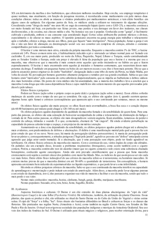 11
XX em detrimento da morfina e dos barbitúricos, que ofereciam melhores resultados. Hoje em dia, seu emprego terapêutico é
quase nenhum, mas atualmente, em função de pesquisas recentes, é reconhecida como medicamento em pelo menos duas
condições clínicas: reduz ou abole as náuseas e vômitos produzidos por medicamentos anticâncer, e tem efeito benéfico em
alguns casos de epilepsia. Em algumas partes da Ásia, os médicos ainda a utilizam no tratamento de algumas afecções.
Considerada como "droga da moda" nos anos 60, no auge da contestação hippie (junto com o LSD-25), a maconha continua a
ser muito fumada até hoje, em particular nas faixas jovens, mas perdeu o seu destaque em favor dos inalantes, nas classes
desfavorecidas, e da cocaína, nas classes média e alta. Na Jamaica seu uso é popular. Conhecida como "ganja", é facilmente
cultivada e produzida, embora o seu consumo seja considerado ilegal. Certas seitas atribuem-lhe poderes místicos e divinos,
especialmente o de afastar os maus espíritos. O operário jamaicano encontra na ganja energia para trabalhar e relaxamento
após o trabalho; oferece a droga, mesmo aos filhos, para que fiquem "mais inteligentes". Nessa população, fumar a ganja é um
rito e não um fator de alienação ou desintegração social: seu uso constitui um complexo de crenças, atitudes e costumes
compartilhados por toda a comunidade.
O haxixe é uma mistura mais ativa, extraída da própria maconha. Enquanto a maconha contém 1% de THC, o haxixe
contem até 14%. Pouco comum entre nós, é habitualmente reduzido a pó e misturado ao tabaco normal para ser fumado em
cachimbo. É, em sua maior parte, produzido no norte da África, Paquistão, Nepal, Líbano e Turquia, sendo contrabandeado
para os Estados Unidos e Europa, onde seu preço é elevado.A faixa da população que usa o haxixe é a mesma que usa a
maconha, mas observa-se que a maconha é mais comum entre aqueles que estão iniciando-se no hábito ou que o fazem
esporadicamente. O haxixe é mais encontrado entre aqueles já iniciados e fumantes contumazes, que necessitam doses mais
potentes da droga. É moldado em pequenas barras ou bolos de cor marrom escura e seu óleo é bem mais potente. Diz-se que a
palavra assassino parece originar-se do árabe "hashishin", designação dada a uma tribo do norte da Pérsia, na Idade Média, por
volta do século XI, povoada por homens guerreiros altamente perigosos e temidos por sua grande crueldade. Sabia-se que seus
homens eram "motivados" pelo consumo de certa substância despersonalizante, que os impelia ao barbarismo e delitos sádicos
dos mais horrendos crimes. Do ponto de vista médico não há unanimidade, mas a maioria dos trabalho s leva a concluir que a
maconha é uma droga que não causa dependência física e cujos malefícios não seriam maiores do que aqueles provocados pelo
álcool e pelo tabaco.
Efeitos físicos e psíquicos
Podem ser físicos (ação sobre o próprio corpo ou parte dele) e psíquicos (ação sobre a mente). Esses efeitos sofrerão
mudanças de acordo com o tempo de uso que se considera. Ou seja, os efeitos são agudos (isto é, quando ocorrem apenas
algumas horas após fumar) e crônicos (conseqüências que aparecem após o uso continuado por semanas, meses ou mesmo
anos).
Os efeitos físicos agudos são muito poucos: os olhos ficam meio avermelhados, a boca fica seca e o coração dispara
(de 60-80 batimentos por minuto pode chegar a 120-140 ou até mais).
Os efeitos psíquicos agudos dependerão da qualidade da maconha fumada e da sensibilidade de quem fuma. Para uma
parte das pessoas, os efeitos são uma sensação de bem-estar acompanhada de calma e relaxamento, de diminuição da fadiga e
vontade de rir. Para outras pessoas, os efeitos são mais desagradáveis: sentem angústia, ficam aturdidas, temerosas de perder o
controle da cabeça, trêmulas e suando. É o que, comumente, chamam de "má viagem". Há ainda evidente perturbação na
capacidade da pessoa calcular tempo e espaço, e umprejuízo da me mória e atenção.
Aumentando-se a dose e/ou dependendo da sensibilidade, os efeitos psíquicos agudos podem chegar até a alterações
mais evidentes, com predominância de delírios e alucinações. O delírio é uma manifestação mental pela qual a pessoa faz um
juízo errado do que vê ou ouve. Neste caso, há mania de perseguição (delírios persecutórios). A mania de perseguição pode
levar ao pânico e, consequentemente, a atitudes perigosas ("fugir pela janela", agredir as pessoas em"defesa" antecipada contra
agressão que julga estar sendo tramada). Já a alucinação, que é uma percepção sem objeto, pode ter fundo agradável ou
terrificante. Os efeitos físicos crônicos da maconha são maiores. Com o continuar do uso, vários órgãos do corpo são afetados .
Os pulmões são um exemplo disso, levando a problemas respiratórios (bronquites), como ocorre também com o cigarro
comum. Porém, a maconha contém alto teor de alcatrão (maior que no cigarro comum) e nele existe uma substância chamada
benzopireno, conhecido agente cancerígeno. Ainda não está provado cientificamente que a pessoa que fuma maconha
cronicamente está sujeita a contrair câncer dos pulmões com maior facilidade. Mas, os indícios de que assimpossa ser são cada
vez mais fortes. Outro efeito físico indesejável do uso crônico da maconha refere-se à testosterona, ou hormônio masculino. Já
existem muitas provas de que a maconha diminui em até 50-60% a quantidade de testosterona. Em conseqüência, o homem
apresenta umnúmero bem reduzido de espermatozóides no líquido espermático, o que pode levar a uma infertilidade.
Há ainda os efeitos psíquicos crônicos da maconha. Sabe-se que o uso continuado da maconha interfere na capacidade
de aprendizagem e memorização e pode induzir um estado de amotivação. Além disso, a maconha pode levar algumas pessoas
a um estado de dependência, isto é, elas passama organizar sua vida de maneira a facilitar o uso da maconha, sendo que tudo o
mais perde o seu valor.
Nomes mais conhecidos: maconha, haxixe, cânhamo, bangh, ganja, diamba, marijuana, marihuana.
Nomes populares: baseado, erva, tora, beise, fumo, bagulho, fininho.
III. Ayahuasca
Aspectos históricos e culturais: O Daime é um chá extraído de duas plantas alucinógenas: do "cipó da vida"
(Banisteriopsis Caapi) e de uma folha (Psychotria Viridis). Há referências, também, da utilização da planta Chacrona. Essas
plantas, das quais se produz o chá, são utilizadas no ritual do Santo Daime ou do Culto da União do Vegetal e várias outras
seitas. O cipó dá "força" e a folha, "luz". Estes rituais são bastantes difundidos no Brasil e cultuam as forças e os deuses das
florestas. São praticados nas regiões Norte, (Amazônia e Acre), como também na região Centro Oeste, nos Estados de São
Paulo e Rio de Janeiro. O ritual temorigemna sociedade das populações indígenas e mestiças da Amazônia Ocidental. Seu uso
veio dos índios da América do Sul. O Daime é utilizado para rituais mágicos e religiosos, para receber orientação divina, para
 
