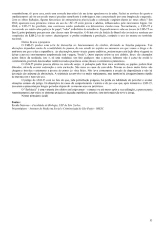 13
sonambulismo, fui para casa, onde uma vontade irresistível de me deitar apoderou-se de mim. Fechei as cortinas do quarto e
imediatamente caí em um estado mental peculiar semelhante à embriaguez, mas caracterizado por uma imaginação exagerada.
Com os olhos fechados, figuras fantásticas de extraordinária plasticidade e coloração surgiram diante de meus olhos." Em
1960, apareceram os primeiros relatos do uso do LSD-25 entre jovens e adultos, influenciados pelo movimento hippie. Em
1968, o LSD-25 foi proibido, mas continuou sendo produzido em laboratórios clandestinos. Normalmente, o LSD-25 é
encontrado em minúsculos pedaços de papel, "selos" embebidos da substância. Esporadicamente sabe-se do uso de LSD-25 no
Brasil, principalmente por pessoas das classes mais favorecidas. O Ministério da Saúde do Brasil não reconh ece nenhum uso
terapêutico do LSD-25 (e de outros alucinógenos) e proíbe totalmente a produção, comércio e uso do mesmo no território
nacional.
Efeitos físicos e psíquicos
O LSD-25 produz uma série de distorções no funcionamento do cérebro, alterando as funções psíquicas. Tais
alterações dependem muito da sensibilidade da pessoa, do seu estado de espírito no momento em que tomou a droga e do
ambiente em que se deu a experiência. As alucinações, tanto visuais quanto auditivas, podem trazer satisfação (boa viagem) ou
deixar a pessoa extremamente amedrontada (má viagem, "bode"). Outro aspecto refere-se aos delírios. Estes são chamados
juízos falsos da realidade, isto é, há uma realidade, um fato qualquer, mas a pessoa delirante não é capaz de avaliá -lo
corretamente, podendo desencadear tambémestados psicóticos como pânico e sentimentos paranóicos.
O LSD-25 produz poucos efeitos no resto do corpo. A pulsação pode ficar mais acelerada, as pupilas podem ficar
dilatadas, além de ocorrer sudoração e certa excitação. São raros os casos de convulsão. Mesmo as doses muito fortes não
chegam a intoxicar seriamente a pessoa do ponto de vista físico. Não leva comumente a estado de dependência e não há
descrição de síndrome de abstinência. A tolerância desenvolve-se muito rapidamente, mas também há desaparecimento rápido
da mesma como parar do uso.
O perigo do LSD-25 está no fato de que, pela perturbação psíquica, há perda da habilidade de perceber e avaliar
situações comuns de perigo. Há descrições de casos de comportamento violento e de pessoas que, após tomarem o LSD-25,
passarama apresentar por longos períodos depressão ou mesmo acessos psicóticos.
O "flashback" é uma variante dos efeitos em longo prazo - semanas ou até meses após a sua utilização, a pessoa passa
repentinamente a ter todos os sintomas psíquicos daquela experiência anterior, sem ter tomado de novo a droga.
Nomes populares: ácido
Fontes:
Tecido Nervoso – Faculdade de Biologia, USP de São Carlos.
Psicotrópicos – Instituto de Medicina Social e Criminologia de São Paulo - IMESC
 