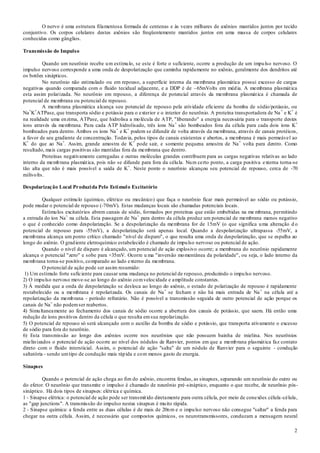 2
O nervo é uma estrutura filamentosa formada de centenas e às vezes milhares de axônios mantidos juntos por tecido
conjuntivo. Os corpos celulares destes axônios são freqüentemente mantidos juntos em uma massa de corpos celulares
conhecidas como gânglios.
Transmissão do Impulso
Quando um neurônio recebe um estímulo, se este é forte o suficiente, ocorre a produção de um impulso nervoso. O
impulso nervoso corresponde a uma onda de despolarização que caminha rapidamente no axônio, geralmente dos dendritos até
os botões sinápticos.
No neurônio não estimulado ou em repouso, a superfície interna da membrana plasmática possui excesso de cargas
negativas quando comparada com o fluido tecidual adjacente, e a DDP é de –65mVolts em média. A membrana plasmática
esta assim polarizada. No neurônio em repouso, a diferença de potencial através da membrana plasmática é chamada de
potencial de membrana ou potencial de repouso.
A membrana plasmática alcança seu potencial de repouso pela atividade eficiente da bomba de sódio/potássio, ou
Na+
K+
ATPase, que transporta sódio e potássio para o exterior e o interior do neurônio. A proteína transportadora de Na+
e K+
é
na realidade uma enzima, ATPase, que hidrolisa a molécula de ATP, "liberando" a energia necessária para o transporte destes
íons através da membrana. Para cada ATP hidrolisado, três íons Na+
são bombeados fora da célula para cada dois íons K+
bombeados para dentro. Ambos os íons Na+
e K+
podem se difundir de volta através da membrana, através de canais protéicos,
a favor de seu gradiente de concentração. Todavia, pelos tipos de canais existentes e abertos, a membrana é mais permeável ao
K+
do que ao Na+
. Assim, grande amostra de K+
pode sair, e somente pequena amostra de Na+
volta para dentro. Como
resultado, mais cargas positivas são mantidas fora da membrana que dentro.
Proteínas negativamente carregadas e outras moléculas grandes contribuem para as cargas negativas relativas ao lado
interno da membrana plasmática, pois não se difunde para fora da célula. Num certo ponto, a carga positiva externa torna-se
tão alta que não é mais possível a saída de K+
. Neste ponto o neurônio alcançou seu potencial de repouso, cerca de -70
milivolts.
Despolarização Local Produzida Pelo Estímulo Excitatório
Qualquer estímulo (químico, elétrico ou mecânico) que faça o neurônio ficar mais permeável ao sódio ou potássio,
pode mudar o potencial de repouso (-70mV). Estas mudanças locais são chamadas potenciais locais.
Estímulos excitatórios abrem canais de sódio, formados por proteínas que estão embebidas na me mbrana, permitindo
a entrada do íon Na+
na célula. Esta passagem de Na+
para dentro da célula produz um potencial de membrana menos negativo
o que é conhecido como despolarização. Se a despolarização da membrana for de 15mV (o que significa uma alteração d o
potencial de repouso para -55mV), a despolarização será apenas local. Quando a despolarização ultrapassa -55mV, a
membrana alcança um ponto crítico chamado "nível de disparo", o que resulta uma onda de despolarização, que se espalha ao
longo do axônio. O gradiente eletroquímico estabelecido é chamado de impulso nervoso ou potencial de ação.
Quando o nível de disparo é alcançado, um potencial de ação explosivo ocorre; a membrana do neurônio rapidamente
alcança o potencial "zero" e sobe para +35mV. Ocorre u ma "inversão momentânea da polaridade", ou seja, o lado interno da
membrana torna-se positivo, comparado ao lado externo da membrana.
O potencial de ação pode ser assim resumido:
1) Um estímulo forte suficiente para causar uma mudança no potencial de repouso, produzindo o impulso nervoso.
2) O impulso nervoso move-se ao longo do axônio comvelocidade e amplitude constantes.
3) À medida que a onda de despolarização se desloca ao longo do axônio, o estado de polarização de repouso é rapidamente
restabelecido ou a membrana é repolarizada. Os canais de Na+
se fecham e não há mais entrada de Na+
na célula até a
repolarização da membrana - período refratário. Não é possível a transmissão seguida de outro potencial de ação porque os
canais de Na+
não podemser reabertos.
4) Simultaneamente ao fechamento dos canais de sódio ocorre a abertura dos canais de potássio, que saem. Há então uma
redução de íons positivos dentro da célula o que resulta emsua repolarização.
5) O potencial de repouso só será alcançado com o auxílio da bomba de sódio e potássio, que transporta ativamente o excesso
de sódio para fora do neurônio.
6) Esta transmissão ao longo dos axônios ocorre nos neurônios que não possuem bainha de mielina. Nos neurônios
mielinizados o potencial de ação ocorre ao nível dos nódulos de Ranvier, pontos em que a membrana plasmática faz contato
direto com o fluido intersticial. Assim, o potencial de ação "salta" de um nódulo de Ranvier para o seguinte - condução
saltatória - sendo umtipo de condução mais rápida e com menos gasto de energia.
Sinapses
Quando o potencial de ação chega ao fim do axônio, encontra fendas, as sinapses, separando um neurônio do outro ou
do efetor. O neurônio que transmite o impulso é chamado de neurônio pré-sináptico, enquanto o que recebe, de neurônio pós-
sináptico. Há dois tipos de sinapses: elétrica e química.
1 - Sinapse elétrica: o potencial de ação pode ser transmitido diretamente para outra célula, por meio de conexões célula-célula,
as "gap junctions". A transmissão do impulso nestas sinapses é muito rápida.
2 - Sinapse química: a fenda entre as duas células é de mais de 20nm e o impulso nervoso não consegue "saltar" a fenda para
chegar na outra célula. Assim, é necessário que compostos químicos, os neurotransmissores, conduzam a mensagem neural
 