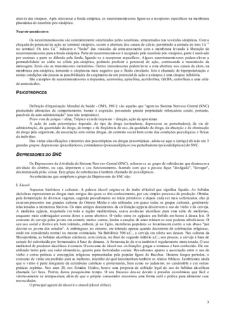 3
através das sinapses. Após atravessar a fenda sináptica, os neurotransmissores ligam-se a receptores específicos na membrana
plasmática do neurônio pós-sináptico.
Neurotransmissores
Os neurotransmissores são constantemente sintetizados pelos neurônios, armazenados nas vesículas sinápticas. Com a
chegada do potencial de ação ao terminal sináptico, ocorre a abertura dos canais de cálcio, permitindo a entrada de íons Ca ++
no terminal. Os íons Ca++
induzem a "fusão" das vesículas de armazenamento com a membrana levando à liberação de
neurotransmissores para a fenda sináptica. Parte do neurotransmissor é recaptado pelo neurônio pós -sináptico, parte é inativado
por enzimas e parte se difunde pela fenda, ligando-se a receptores específicos. Alguns neurotransmissores podem elevar a
permeabilidade ao sódio na célula pós-sináptica, podendo produzir o potencial de ação, continuando a transmissão da
mensagem. Estes são os transmissores excitatórios. Outros transmissores podem levar a uma abertura nos canais de cloro, na
membrana pós-sináptica, tornando o citoplasma mais negativo que o fluido circulante. Isto é chamado de hiperpolarização e
nestas condições são poucas as possibilidades do surgimento de um potencial de ação e a sinapse é uma sinapse inibitória.
São exemplos de neurotransmissores a dopamina, serotonina, epinefrina, acetilcolina, GABA, endorfinas e uma série
de aminoácidos.
PSICOTRÓPICOS
Definição (Organização Mundial da Saúde - OMS, 1981): são aquelas que "agem no Sistema Nervoso Central (SNC)
produzindo alterações de comportamento, humor e cognição, possuindo grande propriedade reforçadora sendo, portanto,
passíveis de auto-administração" (uso não terapeutico).
Psico vem de psique = alma; Trópico vemde tropismo = direção, ação de aproximar.
A ação de cada psicotrópico depende: do tipo da droga (estimulante, depressora ou perturbadora), da via de
administração, da quantidade da droga, do tempo e da freqüência de uso, da qualidade da droga, da absorção e da eliminação
da droga pelo organismo, da associação com outras drogas, do contexto social bem como das condições psicológicas e físicas
do indivíduo.
Das várias classificações existentes dos psicotrópicos ou drogas psicotrópicas, adota-se aqui a (antiga) divisão em 3
grandes grupos: depressores (psicolépticos), estimulantes (psicoanalépticos) ou perturbadores (psicodislépticos) do SNC.
DEPRESSORES DO SNC
Os Depressores da Atividade do Sistema Nervoso Central (SNC), referem-se ao grupo de substâncias que diminuem a
atividade do cérebro, ou seja, deprimem o seu funcionamento, fazendo com que a pessoa fique "desligada", "devagar",
desinteressada pelas coisas. Este grupo de substâncias é também chamado de psicolépticos.
As substâncias que compõem o grupo de Depressores do SNC são:
I. Álcool
Aspectos históricos e culturais: A palavra álcool origina-se do árabe al-kuhul que significa líquido. As bebidas
alcóolicas representam as drogas mais antigas das quais se têm conhecimento, por seu simples processo de produção. Obtidas
pela fermentação de diversos vegetais, segundo procedimento no início primitivos e depois cada vez mais sofisticados, elas já
estavam presentes nas grandes culturas do Oriente Médio e são utilizadas em quase todos os grupos culturais, geralmente
relacionadas a momentos festivos. Os mais antigos documentos da civilização egípcia descrevem o uso do vinho e da cerveja.
A medicina egípcia, respeitada em toda a região mediterrânea, usava essências alcoólicas para uma série de moléstias,
enquanto meio embriagador contra dores e como abortivo. O vinho entre os egípcios era bebido em honra à deusa Isis. O
consumo de cerveja pelos jovens era comum; muitos contos, lendas e canções de amor relatam os seus poderes afrodisíacos. O
seu uso social e festivo era bem tolerado, embora, já no Egito, moralistas populares se levantassem contra o seu abuso "por
desviar os jovens dos estudos". A embriaguez, no entanto, era tolerada apenas quando decorrente de celebrações religiosas,
onde era considerada normal ou mesmo estimulada. Na Babilônia 500 a.C., a cerveja era oferta aos deuses. Nas culturas da
Mesopotâmia, as bebidas alcoólicas existiram, com certeza, no final do segundo milênio a.C.; aos poucos, a cerveja à base de
cereais foi substituída por fermentados à base de tâmaras. A fermentação da uva também é regularmente mencionada. O uso
medicinal de produtos alcoólicos é comum. O consumo de álcool nas civilizações gregas e romanas é bem conhecido. Ele era
utilizado tanto pelo seu valor alimentício, quanto para festividades sociais. Ressaltamos apenas a associação entre o uso do
vinho e certas práticas e concepções religiosas representadas pela popular figura do Bacchus. Durante longos períodos, o
consumo de vinho era proibido para as mulheres, interdito do qual testemunham também os relatos bíblicos. Lembramos ainda
que o vinho é parte integrante de cerimônias católicas e protestantes, bem como no judaísmo, no candomblé e em outras
práticas espíritas. Nos anos 20, nos Estados Unidos, houve uma proposta de coibição legal do uso de bebidas alcoólicas
chamada Lei Seca. Porém, durou pouquíssimo tempo. O seu fracasso deu-se devido à pressões econômicas que fácil e
vitoriosamente se interpuseram, além de que o próprio consumidor encontrou uma forma sutil e prática para alimentar suas
necessidades.
O principal agente do álcool é o etanol (álcool etílico).
 