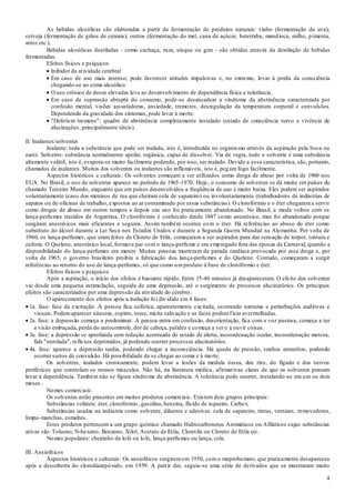 4
As bebidas alcoólicas são elaboradas a partir da fermentação de produtos naturais: vinho (fermentação da uva);
cerveja (fermentação de grãos de cereais); outros (fermentação do mel, cana de açúcar, beterraba, mandioca, milho, pimenta,
arroz etc.).
Bebidas alcoólicas destiladas - como cachaça, rum, uísque ou gim - são obtidas através da destilação de bebidas
fermentadas.
Efeitos físicos e psíquicos
Inibidor da atividade cerebral
Em caso de uso mais intenso, pode favorecer atitudes impulsivas e, no extremo, levar à perda da consciência
chegando-se ao coma alcoólico.
O uso crônico de doses elevadas leva ao desenvolvimento de dependência física e tolerância.
Em caso de supressão abrupta do consumo, pode-se desencadear a síndrome da abstinência caracterizada por
confusão mental, visões assustadoras, ansiedade, tremores, desregulação da temperatura corporal e convulsões.
Dependendo da gravidade dos sintomas, pode levar à morte.
"Delirium tremens": quadro de abstinência completamente instalado (estado de consciência turvo e vivência de
alucinações, principalmente táteis).
II. Inalantes/solventes
Inalante: toda a substância que pode ser inalada, isto é, introduzida no organismo através da aspiração pela boca ou
nariz. Solvente: substância normalmente apolar, orgânica, capaz de dissolver. Via de regra, todo o solvente é uma substância
altamente volátil, isto é, evapora-se muito facilmente podendo, por isso, ser inalado. Devido a essa característica, são, portanto,
chamados de inalantes. Muitos dos solventes ou inalantes são inflamáveis, isto é, pegam fogo facilmente.
Aspectos históricos e culturais: Os solventes começam a ser utilizados como droga de abuso por volta de 1960 nos
EUA. No Brasil, o uso de solventes aparece no período de 1965-1970. Hoje, o consumo de solventes se dá muito em países do
chamado Terceiro Mundo, enquanto que em países desenvolvidos a freqüência de uso é muito baixa. Eles podem ser aspirados
voluntariamente (caso dos meninos de rua que cheiram cola de sapateiro) ou involuntariamente (trabalhadores de indústrias de
sapatos ou de oficinas de trabalho, expostos ao ar contaminado por essas substâncias). O clorofórmio e o éter chegarama servir
como drogas de abuso em outros tempos e depois seu uso foi praticamente abandonado. No Brasil, a moda voltou com os
lança-perfumes trazidos da Argentina. O clorofórmio é conhecido desde 1847 como anestésico, mas foi abandonado porque
surgiram anestésicos mais eficientes e seguros. Assim também ocorreu com o éter. Há referências ao abuso do éter como
substituto do álcool durante a Lei Seca nos Estados Unidos e durante a Segunda Guerra Mundial na Alemanha. Por volta de
1960, os lança-perfumes, que eram feitos de Cloreto de Etila, começaram a ser aspirados para dar sensação de torpor, tontura e
euforia. O Quelene, anestésico local, formava par com o lança-perfume e era empregado fora das épocas de Carnaval, quando a
disponibilidade do lança-perfumes era menor. Muitas pessoas morreram de parada cardíaca provocada por essa droga e, por
volta de 1965, o governo brasileiro proibiu a fabricação dos lança-perfumes e do Quelene. Contudo, começaram a surgir
referências ao retorno do uso de lança-perfumes, só que como umproduto à base de clorofórmio e éter.
Efeitos físicos e psíquicos
Após a aspiração, o início dos efeitos é bastante rápido. Entre 15-40 minutos já desapareceram. O efeito dos solventes
vai desde uma pequena estimulação, seguida de uma depressão, até o surgimento de processos alucinatórios. Os principais
efeitos são caracterizados por uma depressão da atividade do cérebro.
O aparecimento dos efeitos após a inalação foi dividido em 4 fases:
1a. fase: fase da excitação. A pessoa fica eufórica, aparentemente excitada, ocorrendo tonturas e perturbações auditivas e
visuais. Podemaparecer náuseas, espirro, tosse, muita salivação e as faces podemficar avermelhadas.
2a. fase: a depressão começa a predominar. A pessoa entra em confusão, desorientação, fica com a voz pastosa, começa a ter
a visão embaçada, perda do autocontrole, dor de cabeça, palidez e começa a ver e a ouvir coisas.
3a. fase: a depressão se aprofunda com redução acentuada do estado de alerta, incoordenação ocular, incoordenação motora,
fala "enrolada", reflexos deprimidos, já podendo ocorrer processos alucinatórios.
4a. fase: aparece a depressão tardia, podendo chegar a inconsciência. Há queda de pressão, sonhos estranhos, podendo
ocorrer surtos de convulsão. Há possibilidade de se chegar ao coma e à morte.
Os solventes, inalados cronicamente, podem levar a lesões da medula óssea, dos rins, do fígado e dos nervos
periféricos que controlam os nossos músculos. Não há, na literatura médica, afirmativas claras de que os solventes possam
levar à dependência. Também não se figura síndrome de abstinência. A tolerância pode ocorrer, instalando -se em um ou dois
meses.
Nomes comerciais:
Os solventes estão presentes em muitos produtos comerciais. Existem dois grupos principais:
Substâncias voláteis: éter, clorofórmio, gasolina, benzina, fluído de isqueiro, Carbex.
Substâncias usadas na indústria como solvente, diluente e adesivas: cola de sapateiro, tintas, vernizes, removedores,
limpa-manchas, esmaltes.
Estes produtos pertencem a um grupo químico chamado Hidrocarbonetos Aromáticos ou Afiláticos cujas substâncias
ativas são: Tolueno, N-hexano, Benzeno, Xilol, Acetato de Etila, Cloretila ou Cloreto de Etila etc.
Nomes populares: cheirinho da loló ou loló, lança-perfumes ou lança, cola.
III. Ansiolíticos
Aspectos históricos e culturais: Os ansiolíticos surgiramem 1950, como meprobamato, que praticamente desapareceu
após a descoberta do clorodiazepóxido, em 1959. A partir daí, seguiu-se uma série de derivados que se mostraram muito
 
