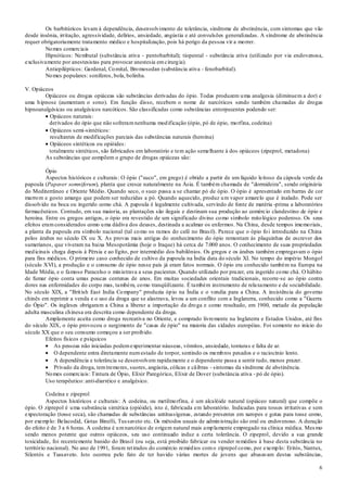 6
Os barbitúricos levam à dependência, desenvolvimento de tolerância, síndrome de abstinência, com sintomas que vão
desde insônia, irritação, agressividade, delírios, ansiedade, angústia e até convulsões generalizadas. A síndrome de abstinência
requer obrigatoriamente tratamento médico e hospitalização, pois há perigo da pessoa vir a morrer.
Nomes comerciais
Hipnóticos: Nembutal (substância ativa - pentobarbital); tiopental - substância ativa (utilizado por via endovenosa,
exclusivamente por anestesistas para provocar anestesia emcirurgia).
Antiepilépticos: Gardenal, Comital, Bromosedan (substância ativa - fenobarbital).
Nomes populares: soníferos, bola, bolinha.
V. Opiáceos
Opiáceos ou drogas opiáceas são substâncias derivadas do ópio. Todas produzem uma analgesia (diminuem a dor) e
uma hipnose (aumentam o sono). Em função disso, recebem o nome de narcóticos sendo também chamadas de drogas
hipnoanalgésicas ou analgésicos narcóticos. São classificadas como substâncias entorpecentes podendo ser:
Opiáceos naturais:
derivados do ópio que não sofreramnenhuma modificação (ópio, pó de ópio, morfina, codeína)
Opiáceos semi-sintéticos:
resultantes de modificações parciais das substâncias naturais (heroína)
Opiáceos sintéticos ou opióides:
totalmente sintéticos, são fabricados em laboratório e tem ação semelhante à dos opiáceos (zipeprol, metadona)
As substâncias que compõem o grupo de drogas opiáceas são:
Ópio
Aspectos históricos e culturais: O ópio ("suco", em grego) é obtido a partir de um líquido leitoso da cápsula verde da
papoula (Papaver somniferum), planta que cresce naturalmente na Ásia. É também chamada de "dormideira", sendo originária
do Mediterrâneo e Oriente Médio. Quando seco, o suco passa a se chamar pó de ópio. O ópio é apresentado em barras de cor
marrom e gosto amargo que podem ser reduzidas a pó. Quando aquecido, produz um vapor amarelo que é inalado. Pode ser
dissolvido na boca ou ingerido como chá. A papoula é legalmente cultivada, servindo de fonte de matéria -prima a laboratórios
farmacêuticos. Contudo, em sua maioria, as plantações são ilegais e destinam sua produção ao comércio clandestino de ópio e
heroína. Entre os gregos antigos, o ópio era revestido de um significado divino como símbolo mitológico poderoso. Os seus
efeitos eramconsiderados como uma dádiva dos deuses, destinada a acalmar os enfermos. Na China, desde tempos imemoriais,
a planta da papoula era símbolo nacional (tal como os ramos do café no Brasil). Parece que o ópio foi introduzido na China
pelos árabes no século IX ou X. As provas mais antigas do conhecimento do ópio remontam às plaquinhas de escrever dos
sumerianos, que viveram na baixa Mesopotâmia (hoje o Iraque) há cerca de 7.000 anos. O conhecimento de suas propriedades
medicinais chega depois à Pérsia e ao Egito, por intermédio dos babilônios. Os gregos e os árabes também empregavam o ópio
para fins médicos. O primeiro caso conhecido de cultivo da papoula na Índia data do século XI. No tempo do império Mongol
(século XVI), a produção e o consumo de ópio nesse país já eram fatos normais. O ópio era conhecido também na Europa na
Idade Média, e o famoso Paracelso o ministrava a seus pacientes. Quando utilizado por prazer, era ingerido como chá. O hábito
de fumar ópio conta umas poucas centenas de anos. Em muitas sociedades orientais tradicionais, recorre-se ao ópio contra
dores nas enfermidades do corpo mas, também, como tranqüilizante. É também instrumento de relaxamento e de sociabilidade.
No século XIX, a "British East India Company" produzia ópio na Índia e o vendia para a China. A insistência do governo
chinês em reprimir a venda e o uso da droga que se alastrava, levou a um conflito com a Inglaterra, conhecido como a "Guerra
do Ópio". Os ingleses obrigaram a China a liberar a importação da droga e como resultado, em 1900, metade da população
adulta masculina chinesa era descrita como dependente da droga.
Amplamente aceita como droga recreativa no Oriente, e comprado livremente na Inglaterra e Estados Unidos, até fins
do século XIX, o ópio provocou o surgimento de "casas de ópio" na maioria das cidades européias. Foi somente no início do
século XX que o seu consumo começou a ser proibido.
Efeitos físicos e psíquicos
As pessoas não iniciadas podemexperimentar náuseas, vômitos, ansiedade, tonturas e falta de ar.
O dependente entra diretamente numestado de torpor, sentindo os membros pesados e o raciocínio lento.
A dependência e tolerância se desenvolvem rapidamente e o dependente passa a sentir tudo, menos prazer.
Privado da droga, temtremores, suores, angústia, cólicas e cãibras - sintomas da síndrome de abstinência.
Nomes comerciais: Tintura de Ópio, Elixir Paregórico, Elixir de Dover (substância ativa - pó de ópio).
Uso terapêutico: anti-diarréico e analgésico.
Codeína e zipeprol
Aspectos históricos e culturais: A codeína, ou metilmorfina, é um alcalóide natural (opiáceo natural) que compõe o
ópio. O ziprepol é uma substância sintética (opióide), isto é, fabricada em laboratório. Indicadas para tosses irritativas e sem
expectoração (tosse seca), são chamadas de substâncias antitussígenas, estando presentes em xaropes e gotas para tosse como,
por exemplo: Belacodid, Gotas Binelli, Tussaveto etc. Os métodos usuais de administração são oral ou endovenoso. A duração
do efeito é de 3 a 6 horas. A codeína é umnarcótico de origem natural mais amplamente empregado na clínica médica. Mesmo
sendo menos potente que outros opiáceos, seu uso continuado induz a certa tolerância. O zipeprol, devido a sua grande
toxicidade, foi recentemente banido do Brasil (ou seja, está proibido fabricar ou vender remédios à base desta substância no
território nacional). No ano de 1991, foram retirados do comércio remédios como ziprepol como, por exemplo: Eritós, Nantux,
Silentós e Tussaveto. Isto ocorreu pelo fato de ter havido várias mortes de jovens que abusavam destas substâncias,
 