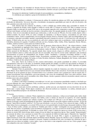 8
Os Estimulantes da Atividade do Sistema Nervoso Central referem-se ao grupo de substâncias que aumentam a
atividade do cérebro. Ou seja, estimulam o seu funcionamento, fazendo com que a pessoa fique mais "ligada", "elétrica", sem
sono.
Este grupo de substâncias é tambémchamado de psicoanalépticos, nooanalépticos, timolépticos.
As substâncias que compõem o grupo de Estimulantes do SNC são:
I. Cafeína
Aspectos históricos e culturais: A forma pura da cafeína foi extraída das plantas em 1820, mas atualmente pode ser
produzida em laboratório. Em nosso dia-a-dia a encontramos em pequenas quantidades por meio do café, do chá preto, chá
mate, guaraná, coca-cola ou da noz de cola.
Café: Infusão feita das sementes do cafeeiro, o café é a bebida que contém cafeína mais consumida no mundo. O
cafeeiro é originário da Etiópia, tendo chegado à Arábia no século XIII e à Turquia no século XVI. Mas é somente com sua
chegada à Itália, no princípio do século XVII, que se dá sua grande expansão, pois começaram a surgir, desde então, casas de
café por toda Europa, servindo de local de encontro e discussões sérias. Na segunda metade do século XVII, o café chegou à
América. Antes de ser consumido da maneira que conhecemos, o café, há cerca de 700 anos, foi uma comida, depois vinho e
também remédio. No século XVII, em vários condados da Alemanha e na Rússia Czarista, consumidores de café foram
condenados à morte. Tendo se popularizado comsua chegada à Europa, foram os Estados Unidos, após sua independência, que
se tornaram o principal consumidor mundial, respondendo hoje pelo consumo de cerca de 1/3 (um terço) do café cultivado no
mundo. O Brasil entra, por sua vez, na estatística do café com o primeiro lugar entre os produtores, vindo acompanhado da
Colômbia, detentora do segundo. É também cultivado em Java, Sumatra, Índia, Arábia, África Equatorial, Hawaí, México,
Antilhas, América Central e outros países da América do Sul.
Chá ou chá preto: A primeira referência ao chá na literatura chinesa data de 350 d.C.. De origem chinesa, a lenda
remete sua descoberta ao imperador Chen Nung, no ano 2737 a.C.. Tendo se difundido no Japão e outros países orientais,
chegou à Europa por volta de 1600, através de mercadores vindos do Oriente. No século XVII, o chá consolidou -se como a
bebida nacional da Grã-Bretanha. Na segunda metade desse mesmo século, chegou às colônias americanas. Em 1767, o
governo britânico passou a cobrar uma taxa pelo chá ali consumido. Esta taxa foi um dos temas explorados pela resistência
anticolonialista na guerra de independência dos Estados Unidos. Atualmente, o principal consumidor mundial é a Grã -
Bretanha, vindo logo em seguida os Estados Unidos. Na produção, o primeiro lugar é da Índia, com a China em segundo. O
chá também é produzido no Japão, Sri Lanka, ex União Soviética, Indonésia, Turquia, Bangladesh, Irã, Taiwan, vários países
da África e América do Sul, inclusive Brasil.
Erva mate: Nativa da América do Sul, contém relativamente, uma grande quantidade de cafeína. É consumida
principalmente como chá ou chá mate, ou chimarrão, bebida popular dos pampas, ou tererê este aqui popular no Paraguai. A
cultura da erva mate é uma grande indústria no sul do Brasil, no Uruguai e Argentina, sendo deles exportada em grande
quantidade para toda a América do Sul.
Guaraná: Fruto do guaranazeiro, arbusto trepador originário do estado do Amazonas, seu cultivo foi in iciado pelos
índios Maues. Esses objetivavamcomo seu consumo realizar trabalhos físicos mais cansativos. O consumo era feito através de
dissolução do pó do guaraná em água. O homem branco teve o primeiro contato com o guaraná por volta do século XVI. É
comum encontrarmos hoje refrigerantes com nome guaraná, mas esses são normalmente feitos com sabor artificial. Outra
forma comum de consumo, que se assemelha à dos índios Maues, vincula o guaraná à idéia de um produto natural, sendo um
produto, nesse caso, pouco popular.
Efeitos físicos e psíquicos
A cafeína é uma droga estimulante consumida por via oral, que em pequenas quantidades aumenta a circulação por
provocar dilatação dos vasos sangüíneos. Pode, em dose excessiva, produzir excitação, insônia, dores d e cabeça, taquicardia,
problemas digestivos e nervosismo.
Alguns a usam para resolver problemas cardíacos, auxiliar pessoas com depressão nervosa decorrente do uso do
álcool, ópio e outras drogas. Porém alguns estudiosos não observam nenhum uso terapêutico na cafeína, alertando para o
perigo da dependência psíquica e da síndrome de abstinência.
II. Nicotina
Aspectos históricos e culturais: Planta originária do continente americano, o tabaco já era fumado pelos índios desde
antes da chegada dos colonizadores europeus. Este hábito, como os demais de mascá-lo ou aspirá-lo, foi sendo adquirido
também pelos viajantes europeus que vinham à América. Foi somente em 1560 que o uso do tabaco veio a tomar grande
impulso na Europa, a partir da propaganda de Jean Nicot - diplomata francês cujo nome originou a palavra nicotina - de que ela
possuía "maravilhosos poderes curativos". Foi Nicot que introduziu o seu uso na França. Com o passar do tempo, o hábito de
fumar tabaco havia se propagado e, no século XVII, já era um vício generalizado emtoda Europa, alcançando tambéma África
e Ásia. O tabaco perde, contudo, sua auréola de "remédio para todos os males" restringindo seu uso à população de baixa
renda. Mas aos poucos vai ganhando o gosto da nobreza e da burguesia e, por fim, no início do século XVIII, é um dos maiores
valores de comércio internacional. O cachimbo no século XVII, o rapé e o hábito de mascar no século XVIII, assim como o
charuto no século XIX, foram formas muito comuns do uso do tabaco nas respectivas épocas. Mas a grande "democratização"
do consumo de tabaco veio a acontecer no século XX, com a expansão do hábito de fumar cigarro. Originário dos "papeletes"
ou "papelitos" espanhóis do século XVII e do "cigarette" francês do século XIX, o cigarro se popularizou de forma
impressionante no século XX, sobretudo depois da Primeira Guerra Mundial. Apesar de existirem vozes se opondo ao uso do
tabaco, este sofreu uma expansão constante e crescente. Somente na década de 60, com a revelação dos cientistas de que o
cigarro provoca câncer no pulmão e outros males, é que se deu início a uma campanha contra seu uso. Certos grupos tomam
esta campanha como uma verdadeira "cruzada".
 
