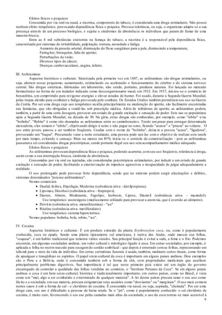 9
Efeitos físicos e psíquicos
Consumida por via oral ou nasal, a nicotina, componente do tabaco, é considerada uma droga estimulante. Não possui
nenhum efeito terapêutico, provocando dependência física e psíquica. Provoca tolerância, ou seja, o organismo adapta-se a sua
presença através de um processo biológico, e sujeita a síndromes de abstinência os indivíduos que param de fumar de uma
maneira brusca.
Entre as 4 mil substâncias existentes na fumaça do tabaco, a nicotina é a responsável pela dependência física,
caracterizada por sintomas de irritabilidade, palpitação, tontura, ansiedade e fadiga.
Aumento da pressão arterial, diminuição do fluxo sangüíneo para a pele, diminuindo a temperatura;
Faringites, bronquites, falta de apetite;
Perturbações da visão;
Diversos tipos de câncer;
Doenças cardiovasculares, angina, infarto.
III. Anfetaminas
Aspectos históricos e culturais: Sintetizada pela primeira vez em 1887, as anfetaminas são drogas estimulantes, ou
seja, alteram nosso psiquismo, aumentando, estimulando ou acelerando o funcionamento do cérebro e do sistema nervoso
central. São drogas sintéticas, fabricadas em laboratório, não sendo, portanto, produtos naturais. Foi lançada no mercado
farmacêutico na forma de um inalador indicado como descongestionante nasal, em 1932. Em 1937, iniciou -se o comércio de
benzedrina, um comprimido para revigorar energias e elevar estados de humor. Foi usado, durante a Segunda Guerra Mundial,
pelas tropas alemãs para combater a fadiga provocada pelo combate. Os Estados Unidos também permitiramseu uso na Guerra
da Coréia. Por ser uma droga cujo uso terapêutico auxilia principalmente na moderação do apetite, são facilmente encontradas
nas farmácias, que são obrigadas a vendê-las sob prescrição médica. Além de inibidoras de apetite, as anfetaminas podem,
também, a partir de uma certa dosagem, provocar um estado de grande excitação e sensação de poder. Este uso se popularizou
após a Segunda Guerra Mundial, na década de 50. Na gíria, estas drogas são conhecidas, por exemplo, como "rebite" e/ou
"bolinha". "Rebite" é como são chamadas as anfetaminas entre os caminhoneiros. Tendo um prazo para entregar determinada
mercadoria, eles tomam o "rebite", objetivando dirigir à noite e não pegar no sono, ficando "acesos" e "presos" ao volante. O
uso entre jovens passou a ser também freqüente. Usadas com o nome de "bolinha", deixa m a pessoa "acesa", "ligadona",
provocando um "baque". Procurando varar a noite estudando, uma pessoa pode usá-las com o objetivo de realizar esta tarefa
por mais tempo, evitando o cansaço. Mais ou menos em l970, inicia -se o controle da comercialização - pois as anfetaminas
passarama ser consideradas drogas psicotrópicas,sendo portanto ilegal seu uso semacompanhamento médico adequado.
Efeitos físicos e psíquicos
As anfetaminas provocamdependência física e psíquica, podendo acarretar, comseu uso freqüente, tolerância à droga,
assim como a sua interrupção brusca, síndrome de abstinência.
Consumidas por via oral ou injetadas, são consideradas psicotrópicos estimulantes, por induzir a um estado de grande
excitação e sensação de poder, facilitando a exteriorização de impulsos agressivos e incapacidade de julgar adequadamente a
realidade.
O uso prolongado pode provocar forte dependência, sendo que no extremo podem surgir alucinações e delírios,
sintomas denominados "psicose anfetamínica".
Nomes comerciais
Dualid, Inibex, Hipofagin, Moderine (substância ativa - dietilpropiona).
Lipomax, Desobesi (substância ativa - fenpropex).
Dasten, Absten, Moderamin, Fagolipo, Inobesin, Lipese, Diazinil (substância ativa - mazindol).
Uso terapêutico: anorexígeno (medicamento utilizado para provocar a anorexia, que é aversão ao alimento).
Pervitin (substância ativa: metanfetamina) - "ice"
Ritaline (substância ativa: metilfenidato).
Uso terapêutico: sistema hipercinético.
Nomes populares: bolinha, bola, rebite, "ice".
IV. Cocaína
Aspectos históricos e culturais: É um produto extraído da planta Erythroxylon coca, ou, como é popularmente
conhecida, coca ou epadu. Sendo uma planta tipicamente sul americana, é nativa dos Andes, onde mascar sua folhas,
"coquear", é um habito tradicional que remonta vários séculos. Sua principal função é evitar a sede, a fome e o frio. Podemos
encontrar, em algumas sociedades andinas, um valor cultural e mitológico ligado à coca. Em certas sociedades, por exemplo, é
aplicada a folha no recém-nascido para secagemdo cordão umbilical - que depois é enterrado comas folhas, representando um
talismã para o resto da vida do indivíduo. Em certas cerimônias funerais é usada, também, mediante certos rituais, como forma
de apaziguar e tranqüilizar os espíritos. O papel sócio-cultural da coca é importante em alguns países andinos. Dois exemplos
são o Peru e a Bolívia, onde é consumida também sob a forma de chá, com propriedades medicinais que auxiliam
principalmente problemas digestivos. Sua importância é tal que neste primeiro país existe até um órgão do governo
encarregado de controlar a qualidade das folhas vendidas no comércio, o "Instituto Peruano da Coca". Se em alguns países
andinos a coca é um bem sócio-cultural, histórica e tradicionalmente importante, em outros países, como no Brasil, é vista
como um "mal, algo a ser combatido e exterminado de qualquer maneira". A lei destes países procura taxar o seu uso como
ilícito e a sociedade, emsua maioria, procura estigmatizar seus usuários como "desviantes" ou " marginais". O uso mais comum
nestes casos é sob a forma de sal - o cloridrato de cocaína. É consumida via nasal, ou seja, aspirada, "cheirada". Por ser uma
droga cara, seu uso é dificultado a pessoas de baixa renda. Se o "pó", como é popularmente conhecido o sal cloridrato de
cocaína, é muito caro, favorecendo o seu uso pelas camadas mais altas da sociedade, o uso da coca tornou -se mais acessível à
 