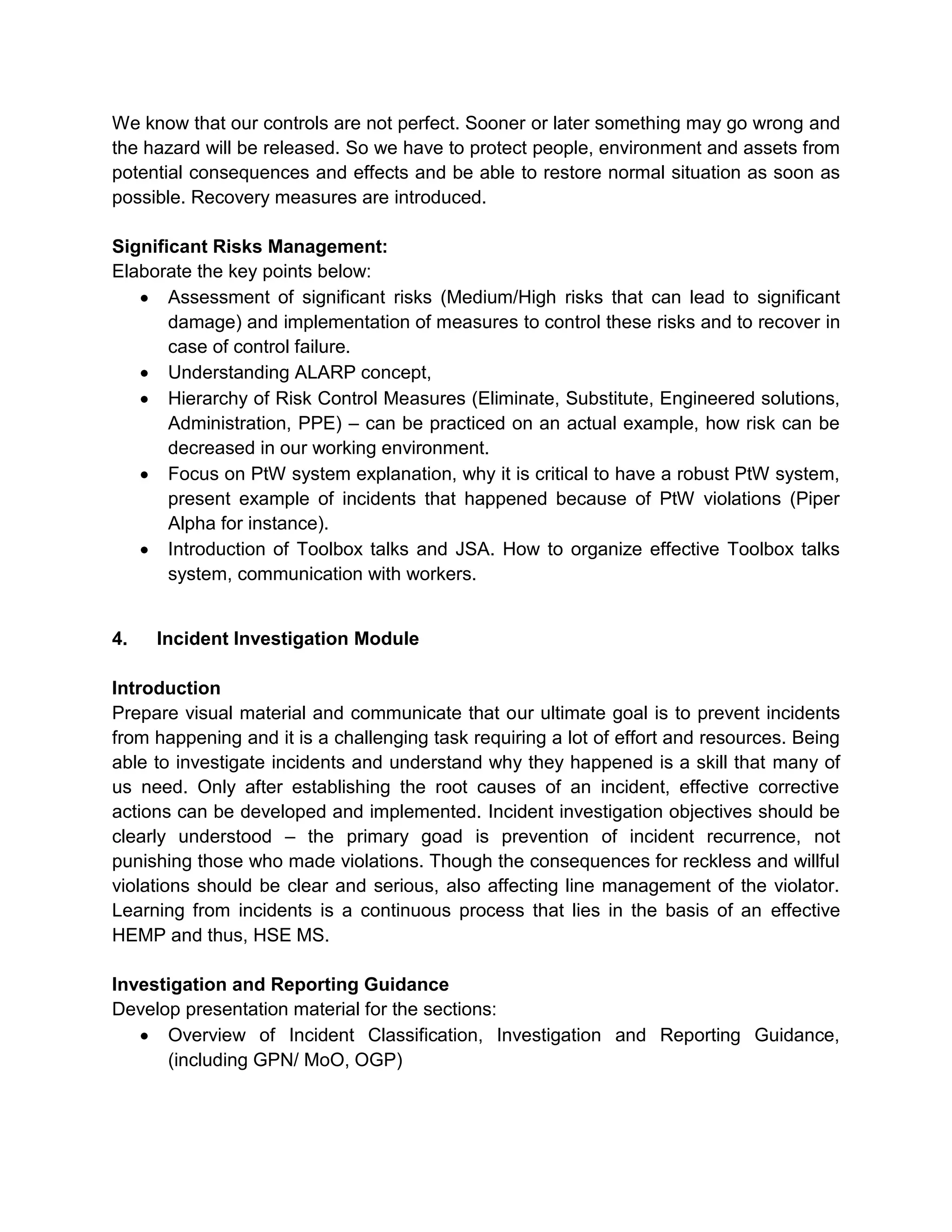 We know that our controls are not perfect. Sooner or later something may go wrong and
the hazard will be released. So we have to protect people, environment and assets from
potential consequences and effects and be able to restore normal situation as soon as
possible. Recovery measures are introduced.
Significant Risks Management:
Elaborate the key points below:
Assessment of significant risks (Medium/High risks that can lead to significant
damage) and implementation of measures to control these risks and to recover in
case of control failure.
Understanding ALARP concept,
Hierarchy of Risk Control Measures (Eliminate, Substitute, Engineered solutions,
Administration, PPE) – can be practiced on an actual example, how risk can be
decreased in our working environment.
Focus on PtW system explanation, why it is critical to have a robust PtW system,
present example of incidents that happened because of PtW violations (Piper
Alpha for instance).
Introduction of Toolbox talks and JSA. How to organize effective Toolbox talks
system, communication with workers.
4. Incident Investigation Module
Introduction
Prepare visual material and communicate that our ultimate goal is to prevent incidents
from happening and it is a challenging task requiring a lot of effort and resources. Being
able to investigate incidents and understand why they happened is a skill that many of
us need. Only after establishing the root causes of an incident, effective corrective
actions can be developed and implemented. Incident investigation objectives should be
clearly understood – the primary goad is prevention of incident recurrence, not
punishing those who made violations. Though the consequences for reckless and willful
violations should be clear and serious, also affecting line management of the violator.
Learning from incidents is a continuous process that lies in the basis of an effective
HEMP and thus, HSE MS.
Investigation and Reporting Guidance
Develop presentation material for the sections:
Overview of Incident Classification, Investigation and Reporting Guidance,
(including GPN/ MoO, OGP)
 