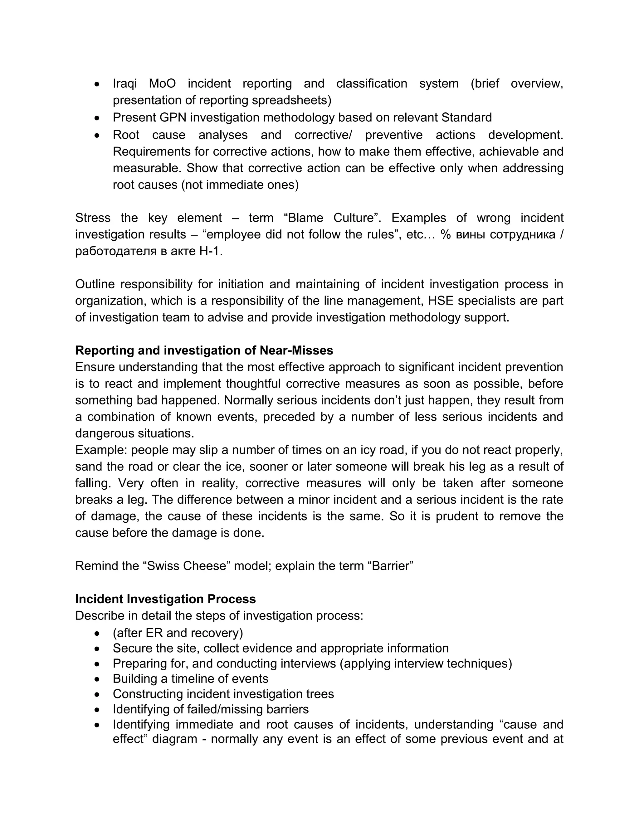 Iraqi MoO incident reporting and classification system (brief overview,
presentation of reporting spreadsheets)
Present GPN investigation methodology based on relevant Standard
Root cause analyses and corrective/ preventive actions development.
Requirements for corrective actions, how to make them effective, achievable and
measurable. Show that corrective action can be effective only when addressing
root causes (not immediate ones)
Stress the key element – term “Blame Culture”. Examples of wrong incident
investigation results – “employee did not follow the rules”, etc… % вины сотрудника /
работодателя в акте Н-1.
Outline responsibility for initiation and maintaining of incident investigation process in
organization, which is a responsibility of the line management, HSE specialists are part
of investigation team to advise and provide investigation methodology support.
Reporting and investigation of Near-Misses
Ensure understanding that the most effective approach to significant incident prevention
is to react and implement thoughtful corrective measures as soon as possible, before
something bad happened. Normally serious incidents don’t just happen, they result from
a combination of known events, preceded by a number of less serious incidents and
dangerous situations.
Example: people may slip a number of times on an icy road, if you do not react properly,
sand the road or clear the ice, sooner or later someone will break his leg as a result of
falling. Very often in reality, corrective measures will only be taken after someone
breaks a leg. The difference between a minor incident and a serious incident is the rate
of damage, the cause of these incidents is the same. So it is prudent to remove the
cause before the damage is done.
Remind the “Swiss Cheese” model; explain the term “Barrier”
Incident Investigation Process
Describe in detail the steps of investigation process:
(after ER and recovery)
Secure the site, collect evidence and appropriate information
Preparing for, and conducting interviews (applying interview techniques)
Building a timeline of events
Constructing incident investigation trees
Identifying of failed/missing barriers
Identifying immediate and root causes of incidents, understanding “cause and
effect” diagram - normally any event is an effect of some previous event and at
 