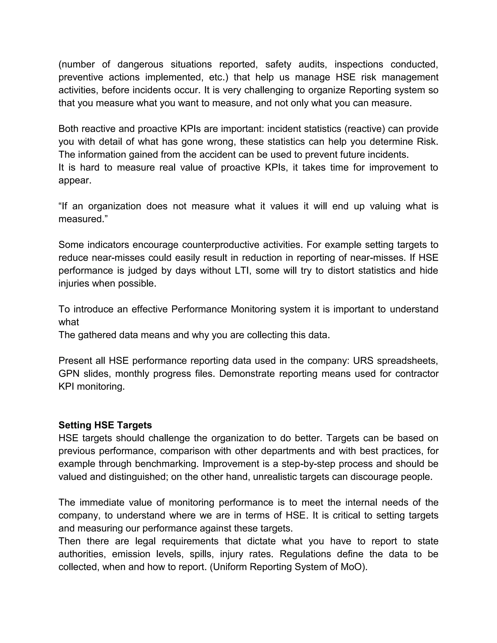 (number of dangerous situations reported, safety audits, inspections conducted,
preventive actions implemented, etc.) that help us manage HSE risk management
activities, before incidents occur. It is very challenging to organize Reporting system so
that you measure what you want to measure, and not only what you can measure.
Both reactive and proactive KPIs are important: incident statistics (reactive) can provide
you with detail of what has gone wrong, these statistics can help you determine Risk.
The information gained from the accident can be used to prevent future incidents.
It is hard to measure real value of proactive KPIs, it takes time for improvement to
appear.
“If an organization does not measure what it values it will end up valuing what is
measured.”
Some indicators encourage counterproductive activities. For example setting targets to
reduce near-misses could easily result in reduction in reporting of near-misses. If HSE
performance is judged by days without LTI, some will try to distort statistics and hide
injuries when possible.
To introduce an effective Performance Monitoring system it is important to understand
what
The gathered data means and why you are collecting this data.
Present all HSE performance reporting data used in the company: URS spreadsheets,
GPN slides, monthly progress files. Demonstrate reporting means used for contractor
KPI monitoring.
Setting HSE Targets
HSE targets should challenge the organization to do better. Targets can be based on
previous performance, comparison with other departments and with best practices, for
example through benchmarking. Improvement is a step-by-step process and should be
valued and distinguished; on the other hand, unrealistic targets can discourage people.
The immediate value of monitoring performance is to meet the internal needs of the
company, to understand where we are in terms of HSE. It is critical to setting targets
and measuring our performance against these targets.
Then there are legal requirements that dictate what you have to report to state
authorities, emission levels, spills, injury rates. Regulations define the data to be
collected, when and how to report. (Uniform Reporting System of MoO).
 