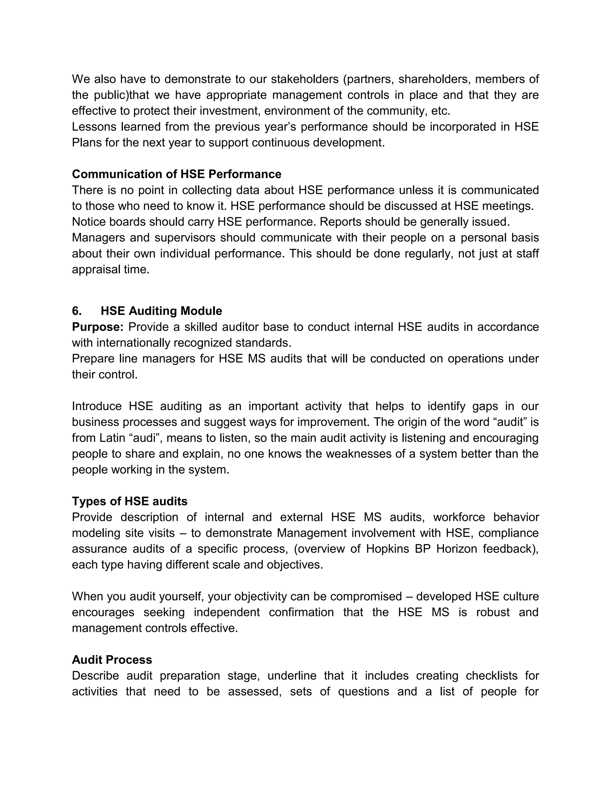 We also have to demonstrate to our stakeholders (partners, shareholders, members of
the public)that we have appropriate management controls in place and that they are
effective to protect their investment, environment of the community, etc.
Lessons learned from the previous year’s performance should be incorporated in HSE
Plans for the next year to support continuous development.
Communication of HSE Performance
There is no point in collecting data about HSE performance unless it is communicated
to those who need to know it. HSE performance should be discussed at HSE meetings.
Notice boards should carry HSE performance. Reports should be generally issued.
Managers and supervisors should communicate with their people on a personal basis
about their own individual performance. This should be done regularly, not just at staff
appraisal time.
6. HSE Auditing Module
Purpose: Provide a skilled auditor base to conduct internal HSE audits in accordance
with internationally recognized standards.
Prepare line managers for HSE MS audits that will be conducted on operations under
their control.
Introduce HSE auditing as an important activity that helps to identify gaps in our
business processes and suggest ways for improvement. The origin of the word “audit” is
from Latin “audi”, means to listen, so the main audit activity is listening and encouraging
people to share and explain, no one knows the weaknesses of a system better than the
people working in the system.
Types of HSE audits
Provide description of internal and external HSE MS audits, workforce behavior
modeling site visits – to demonstrate Management involvement with HSE, compliance
assurance audits of a specific process, (overview of Hopkins BP Horizon feedback),
each type having different scale and objectives.
When you audit yourself, your objectivity can be compromised – developed HSE culture
encourages seeking independent confirmation that the HSE MS is robust and
management controls effective.
Audit Process
Describe audit preparation stage, underline that it includes creating checklists for
activities that need to be assessed, sets of questions and a list of people for
 