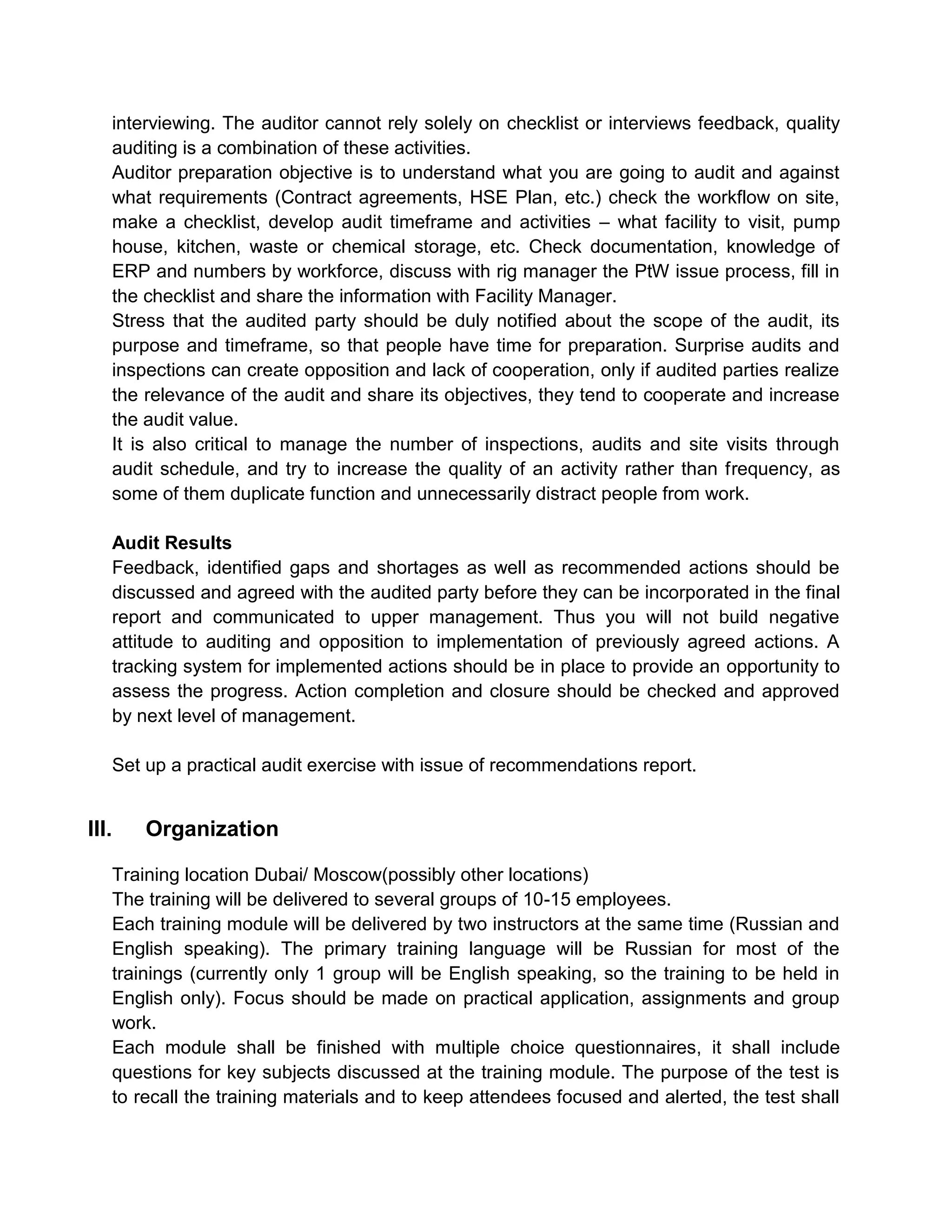interviewing. The auditor cannot rely solely on checklist or interviews feedback, quality
auditing is a combination of these activities.
Auditor preparation objective is to understand what you are going to audit and against
what requirements (Contract agreements, HSE Plan, etc.) check the workflow on site,
make a checklist, develop audit timeframe and activities – what facility to visit, pump
house, kitchen, waste or chemical storage, etc. Check documentation, knowledge of
ERP and numbers by workforce, discuss with rig manager the PtW issue process, fill in
the checklist and share the information with Facility Manager.
Stress that the audited party should be duly notified about the scope of the audit, its
purpose and timeframe, so that people have time for preparation. Surprise audits and
inspections can create opposition and lack of cooperation, only if audited parties realize
the relevance of the audit and share its objectives, they tend to cooperate and increase
the audit value.
It is also critical to manage the number of inspections, audits and site visits through
audit schedule, and try to increase the quality of an activity rather than frequency, as
some of them duplicate function and unnecessarily distract people from work.
Audit Results
Feedback, identified gaps and shortages as well as recommended actions should be
discussed and agreed with the audited party before they can be incorporated in the final
report and communicated to upper management. Thus you will not build negative
attitude to auditing and opposition to implementation of previously agreed actions. A
tracking system for implemented actions should be in place to provide an opportunity to
assess the progress. Action completion and closure should be checked and approved
by next level of management.
Set up a practical audit exercise with issue of recommendations report.
III. Organization
Training location Dubai/ Moscow(possibly other locations)
The training will be delivered to several groups of 10-15 employees.
Each training module will be delivered by two instructors at the same time (Russian and
English speaking). The primary training language will be Russian for most of the
trainings (currently only 1 group will be English speaking, so the training to be held in
English only). Focus should be made on practical application, assignments and group
work.
Each module shall be finished with multiple choice questionnaires, it shall include
questions for key subjects discussed at the training module. The purpose of the test is
to recall the training materials and to keep attendees focused and alerted, the test shall
 