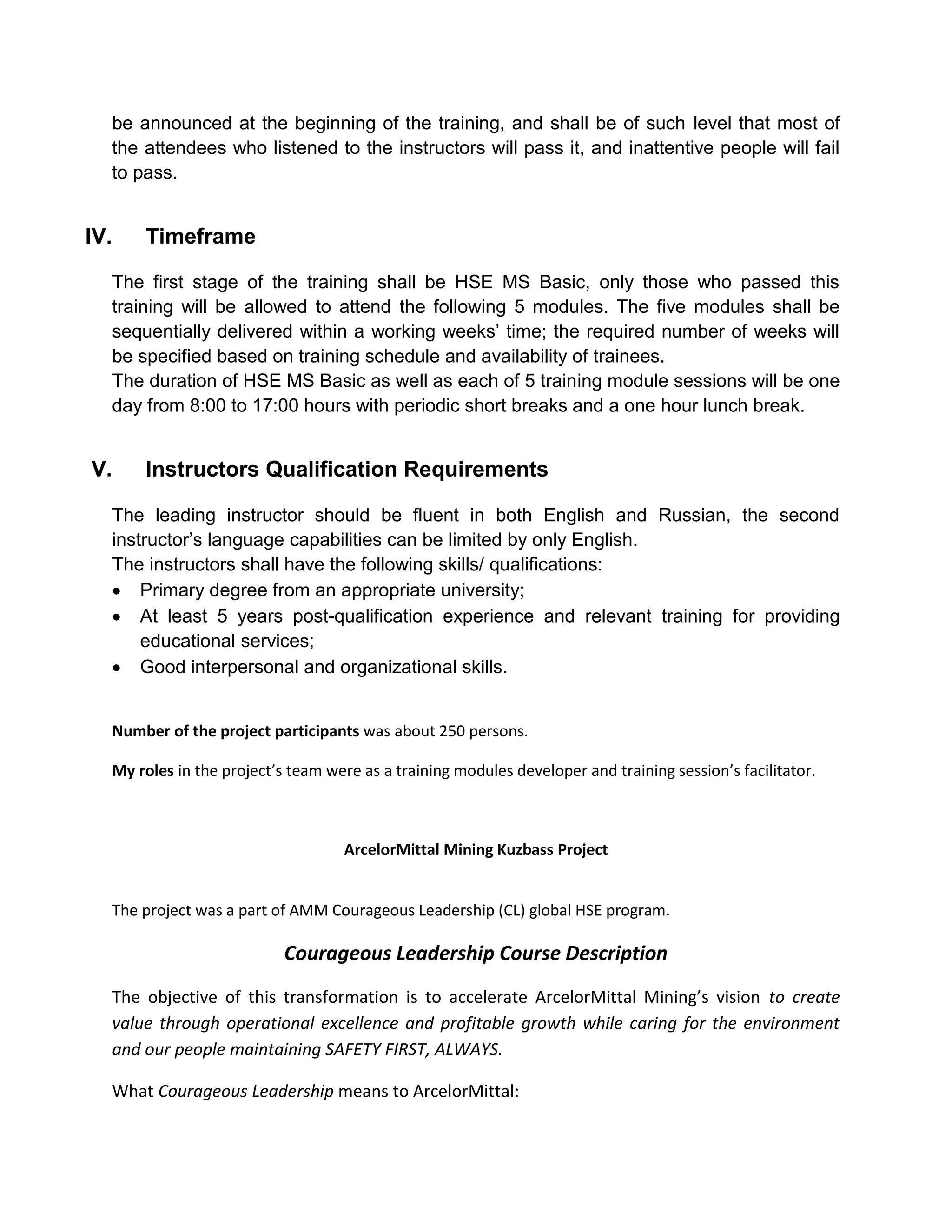be announced at the beginning of the training, and shall be of such level that most of
the attendees who listened to the instructors will pass it, and inattentive people will fail
to pass.
IV. Timeframe
The first stage of the training shall be HSE MS Basic, only those who passed this
training will be allowed to attend the following 5 modules. The five modules shall be
sequentially delivered within a working weeks’ time; the required number of weeks will
be specified based on training schedule and availability of trainees.
The duration of HSE MS Basic as well as each of 5 training module sessions will be one
day from 8:00 to 17:00 hours with periodic short breaks and a one hour lunch break.
V. Instructors Qualification Requirements
The leading instructor should be fluent in both English and Russian, the second
instructor’s language capabilities can be limited by only English.
The instructors shall have the following skills/ qualifications:
Primary degree from an appropriate university;
At least 5 years post-qualification experience and relevant training for providing
educational services;
Good interpersonal and organizational skills.
Number of the project participants was about 250 persons.
My roles in the project’s team were as a training modules developer and training session’s facilitator.
ArcelorMittal Mining Kuzbass Project
The project was a part of AMM Courageous Leadership (CL) global HSE program.
Courageous Leadership Course Description
The objective of this transformation is to accelerate ArcelorMittal Mining’s vision to create
value through operational excellence and profitable growth while caring for the environment
and our people maintaining SAFETY FIRST, ALWAYS.
What Courageous Leadership means to ArcelorMittal:
 