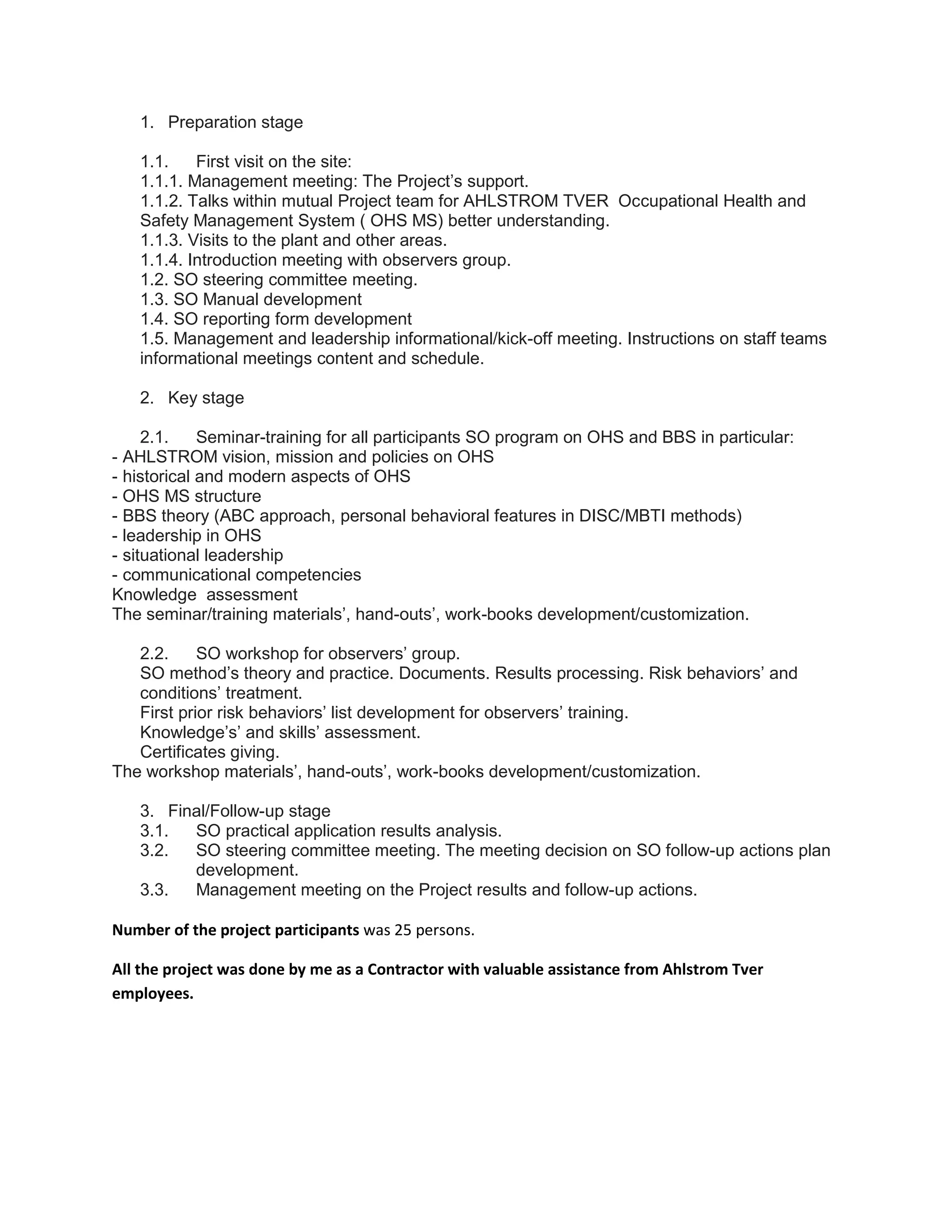1. Preparation stage
1.1. First visit on the site:
1.1.1. Management meeting: The Project’s support.
1.1.2. Talks within mutual Project team for AHLSTROM TVER Occupational Health and
Safety Management System ( OHS MS) better understanding.
1.1.3. Visits to the plant and other areas.
1.1.4. Introduction meeting with observers group.
1.2. SO steering committee meeting.
1.3. SO Manual development
1.4. SO reporting form development
1.5. Management and leadership informational/kick-off meeting. Instructions on staff teams
informational meetings content and schedule.
2. Key stage
2.1. Seminar-training for all participants SO program on OHS and BBS in particular:
- AHLSTROM vision, mission and policies on OHS
- historical and modern aspects of OHS
- OHS MS structure
- BBS theory (ABC approach, personal behavioral features in DISC/MBTI methods)
- leadership in OHS
- situational leadership
- communicational competencies
Knowledge assessment
The seminar/training materials’, hand-outs’, work-books development/customization.
2.2. SO workshop for observers’ group.
SO method’s theory and practice. Documents. Results processing. Risk behaviors’ and
conditions’ treatment.
First prior risk behaviors’ list development for observers’ training.
Knowledge’s’ and skills’ assessment.
Certificates giving.
The workshop materials’, hand-outs’, work-books development/customization.
3. Final/Follow-up stage
3.1. SO practical application results analysis.
3.2. SO steering committee meeting. The meeting decision on SO follow-up actions plan
development.
3.3. Management meeting on the Project results and follow-up actions.
Number of the project participants was 25 persons.
All the project was done by me as a Contractor with valuable assistance from Ahlstrom Tver
employees.
 