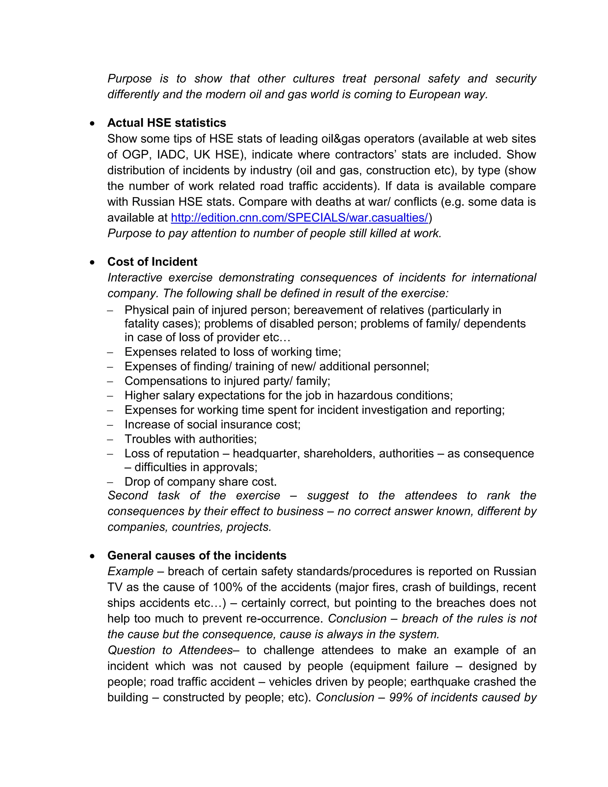 Purpose is to show that other cultures treat personal safety and security
differently and the modern oil and gas world is coming to European way.
Actual HSE statistics
Show some tips of HSE stats of leading oil&gas operators (available at web sites
of OGP, IADC, UK HSE), indicate where contractors’ stats are included. Show
distribution of incidents by industry (oil and gas, construction etc), by type (show
the number of work related road traffic accidents). If data is available compare
with Russian HSE stats. Compare with deaths at war/ conflicts (e.g. some data is
available at http://edition.cnn.com/SPECIALS/war.casualties/)
Purpose to pay attention to number of people still killed at work.
Cost of Incident
Interactive exercise demonstrating consequences of incidents for international
company. The following shall be defined in result of the exercise:
Physical pain of injured person; bereavement of relatives (particularly in
fatality cases); problems of disabled person; problems of family/ dependents
in case of loss of provider etc…
Expenses related to loss of working time;
Expenses of finding/ training of new/ additional personnel;
Compensations to injured party/ family;
Higher salary expectations for the job in hazardous conditions;
Expenses for working time spent for incident investigation and reporting;
Increase of social insurance cost;
Troubles with authorities;
Loss of reputation – headquarter, shareholders, authorities – as consequence
– difficulties in approvals;
Drop of company share cost.
Second task of the exercise – suggest to the attendees to rank the
consequences by their effect to business – no correct answer known, different by
companies, countries, projects.
General causes of the incidents
Example – breach of certain safety standards/procedures is reported on Russian
TV as the cause of 100% of the accidents (major fires, crash of buildings, recent
ships accidents etc…) – certainly correct, but pointing to the breaches does not
help too much to prevent re-occurrence. Conclusion – breach of the rules is not
the cause but the consequence, cause is always in the system.
Question to Attendees– to challenge attendees to make an example of an
incident which was not caused by people (equipment failure – designed by
people; road traffic accident – vehicles driven by people; earthquake crashed the
building – constructed by people; etc). Conclusion – 99% of incidents caused by
 