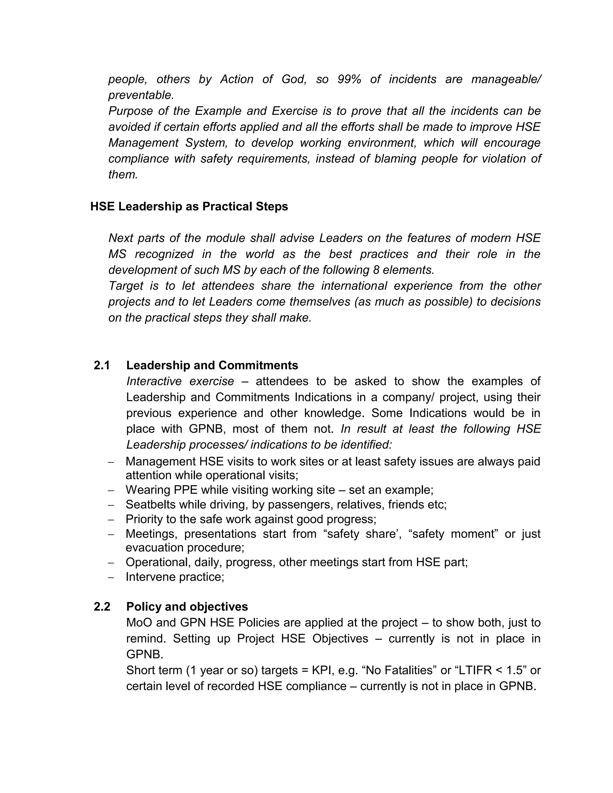 people, others by Action of God, so 99% of incidents are manageable/
preventable.
Purpose of the Example and Exercise is to prove that all the incidents can be
avoided if certain efforts applied and all the efforts shall be made to improve HSE
Management System, to develop working environment, which will encourage
compliance with safety requirements, instead of blaming people for violation of
them.
HSE Leadership as Practical Steps
Next parts of the module shall advise Leaders on the features of modern HSE
MS recognized in the world as the best practices and their role in the
development of such MS by each of the following 8 elements.
Target is to let attendees share the international experience from the other
projects and to let Leaders come themselves (as much as possible) to decisions
on the practical steps they shall make.
2.1 Leadership and Commitments
Interactive exercise – attendees to be asked to show the examples of
Leadership and Commitments Indications in a company/ project, using their
previous experience and other knowledge. Some Indications would be in
place with GPNB, most of them not. In result at least the following HSE
Leadership processes/ indications to be identified:
Management HSE visits to work sites or at least safety issues are always paid
attention while operational visits;
Wearing PPE while visiting working site – set an example;
Seatbelts while driving, by passengers, relatives, friends etc;
Priority to the safe work against good progress;
Meetings, presentations start from “safety share’, “safety moment” or just
evacuation procedure;
Operational, daily, progress, other meetings start from HSE part;
Intervene practice;
2.2 Policy and objectives
MoO and GPN HSE Policies are applied at the project – to show both, just to
remind. Setting up Project HSE Objectives – currently is not in place in
GPNB.
Short term (1 year or so) targets = KPI, e.g. “No Fatalities” or “LTIFR < 1.5” or
certain level of recorded HSE compliance – currently is not in place in GPNB.
 