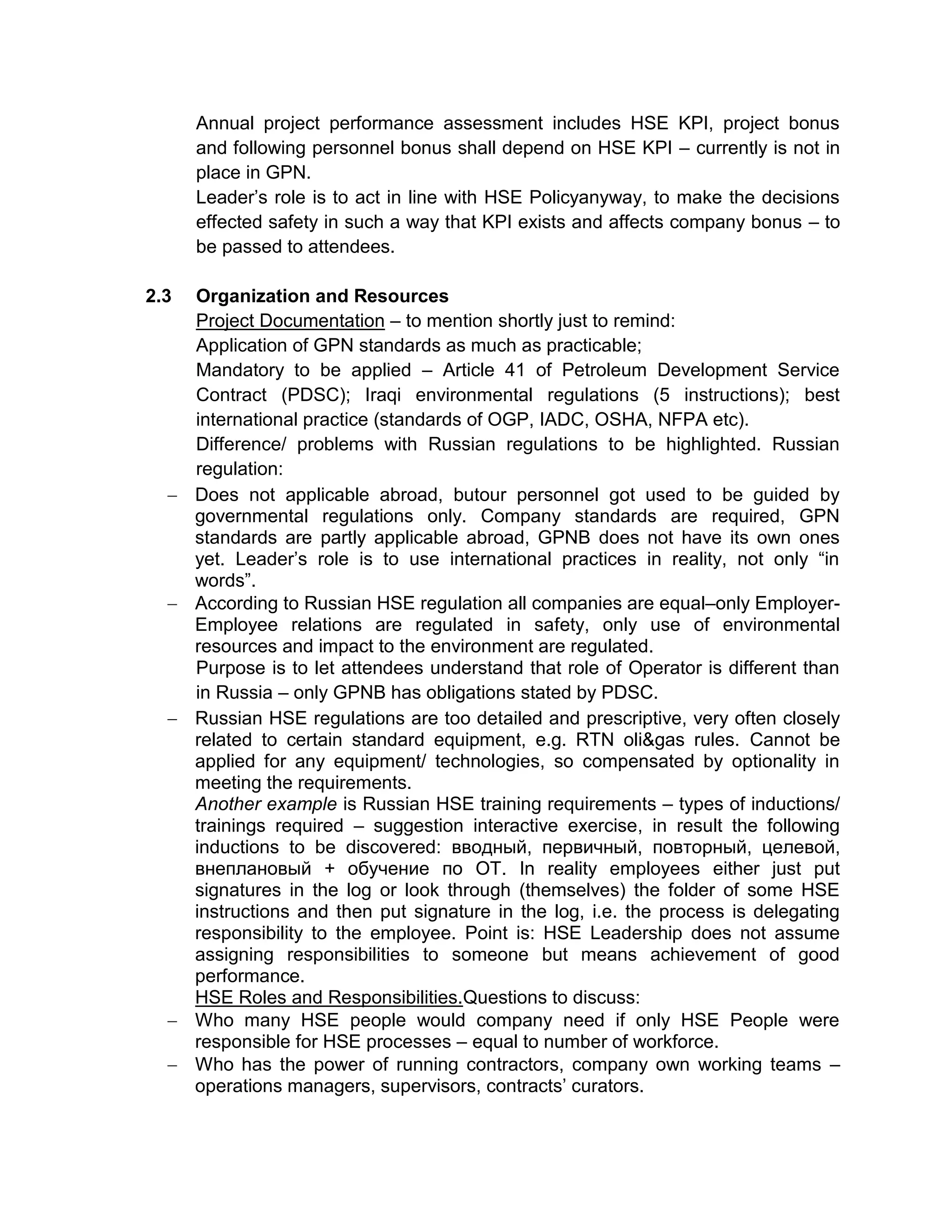 Annual project performance assessment includes HSE KPI, project bonus
and following personnel bonus shall depend on HSE KPI – currently is not in
place in GPN.
Leader’s role is to act in line with HSE Policyanyway, to make the decisions
effected safety in such a way that KPI exists and affects company bonus – to
be passed to attendees.
2.3 Organization and Resources
Project Documentation – to mention shortly just to remind:
Application of GPN standards as much as practicable;
Mandatory to be applied – Article 41 of Petroleum Development Service
Contract (PDSC); Iraqi environmental regulations (5 instructions); best
international practice (standards of OGP, IADC, OSHA, NFPA etc).
Difference/ problems with Russian regulations to be highlighted. Russian
regulation:
Does not applicable abroad, butour personnel got used to be guided by
governmental regulations only. Company standards are required, GPN
standards are partly applicable abroad, GPNB does not have its own ones
yet. Leader’s role is to use international practices in reality, not only “in
words”.
According to Russian HSE regulation all companies are equal–only Employer-
Employee relations are regulated in safety, only use of environmental
resources and impact to the environment are regulated.
Purpose is to let attendees understand that role of Operator is different than
in Russia – only GPNB has obligations stated by PDSC.
Russian HSE regulations are too detailed and prescriptive, very often closely
related to certain standard equipment, e.g. RTN oli&gas rules. Cannot be
applied for any equipment/ technologies, so compensated by optionality in
meeting the requirements.
Another example is Russian HSE training requirements – types of inductions/
trainings required – suggestion interactive exercise, in result the following
inductions to be discovered: вводный, первичный, повторный, целевой,
внеплановый + обучение по ОТ. In reality employees either just put
signatures in the log or look through (themselves) the folder of some HSE
instructions and then put signature in the log, i.e. the process is delegating
responsibility to the employee. Point is: HSE Leadership does not assume
assigning responsibilities to someone but means achievement of good
performance.
HSE Roles and Responsibilities.Questions to discuss:
Who many HSE people would company need if only HSE People were
responsible for HSE processes – equal to number of workforce.
Who has the power of running contractors, company own working teams –
operations managers, supervisors, contracts’ curators.
 