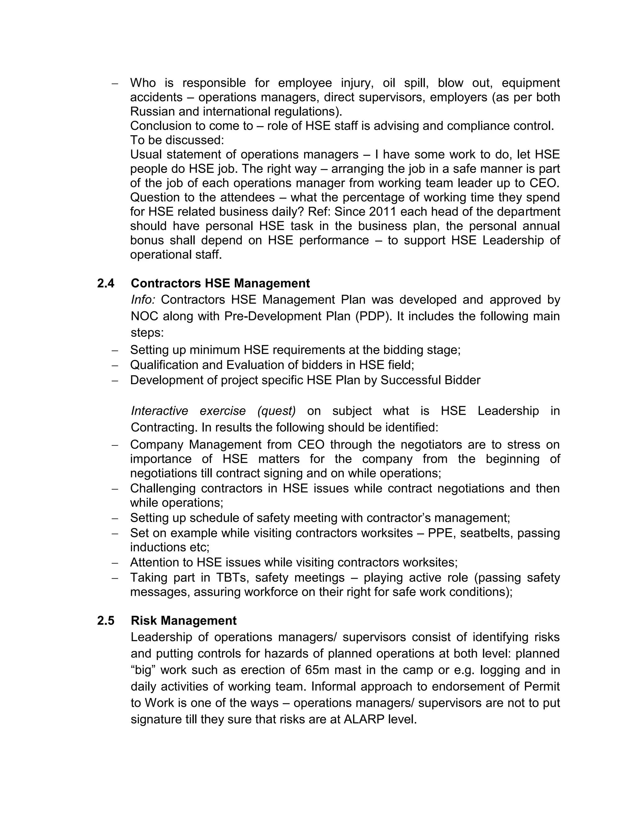 Who is responsible for employee injury, oil spill, blow out, equipment
accidents – operations managers, direct supervisors, employers (as per both
Russian and international regulations).
Conclusion to come to – role of HSE staff is advising and compliance control.
To be discussed:
Usual statement of operations managers – I have some work to do, let HSE
people do HSE job. The right way – arranging the job in a safe manner is part
of the job of each operations manager from working team leader up to CEO.
Question to the attendees – what the percentage of working time they spend
for HSE related business daily? Ref: Since 2011 each head of the department
should have personal HSE task in the business plan, the personal annual
bonus shall depend on HSE performance – to support HSE Leadership of
operational staff.
2.4 Contractors HSE Management
Info: Contractors HSE Management Plan was developed and approved by
NOC along with Pre-Development Plan (PDP). It includes the following main
steps:
Setting up minimum HSE requirements at the bidding stage;
Qualification and Evaluation of bidders in HSE field;
Development of project specific HSE Plan by Successful Bidder
Interactive exercise (quest) on subject what is HSE Leadership in
Contracting. In results the following should be identified:
Company Management from CEO through the negotiators are to stress on
importance of HSE matters for the company from the beginning of
negotiations till contract signing and on while operations;
Challenging contractors in HSE issues while contract negotiations and then
while operations;
Setting up schedule of safety meeting with contractor’s management;
Set on example while visiting contractors worksites – PPE, seatbelts, passing
inductions etc;
Attention to HSE issues while visiting contractors worksites;
Taking part in TBTs, safety meetings – playing active role (passing safety
messages, assuring workforce on their right for safe work conditions);
2.5 Risk Management
Leadership of operations managers/ supervisors consist of identifying risks
and putting controls for hazards of planned operations at both level: planned
“big” work such as erection of 65m mast in the camp or e.g. logging and in
daily activities of working team. Informal approach to endorsement of Permit
to Work is one of the ways – operations managers/ supervisors are not to put
signature till they sure that risks are at ALARP level.
 