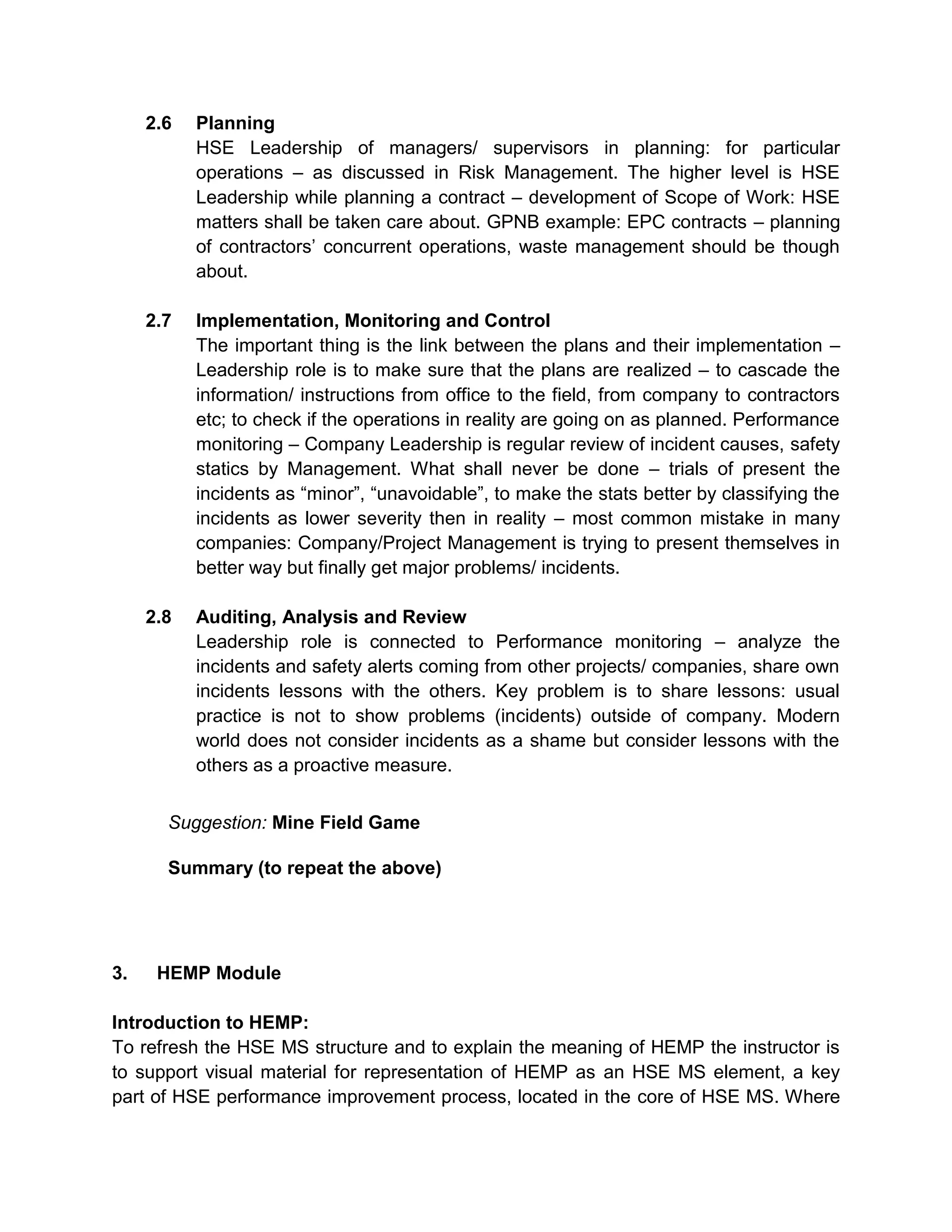 2.6 Planning
HSE Leadership of managers/ supervisors in planning: for particular
operations – as discussed in Risk Management. The higher level is HSE
Leadership while planning a contract – development of Scope of Work: HSE
matters shall be taken care about. GPNB example: EPC contracts – planning
of contractors’ concurrent operations, waste management should be though
about.
2.7 Implementation, Monitoring and Control
The important thing is the link between the plans and their implementation –
Leadership role is to make sure that the plans are realized – to cascade the
information/ instructions from office to the field, from company to contractors
etc; to check if the operations in reality are going on as planned. Performance
monitoring – Company Leadership is regular review of incident causes, safety
statics by Management. What shall never be done – trials of present the
incidents as “minor”, “unavoidable”, to make the stats better by classifying the
incidents as lower severity then in reality – most common mistake in many
companies: Company/Project Management is trying to present themselves in
better way but finally get major problems/ incidents.
2.8 Auditing, Analysis and Review
Leadership role is connected to Performance monitoring – analyze the
incidents and safety alerts coming from other projects/ companies, share own
incidents lessons with the others. Key problem is to share lessons: usual
practice is not to show problems (incidents) outside of company. Modern
world does not consider incidents as a shame but consider lessons with the
others as a proactive measure.
Suggestion: Mine Field Game
Summary (to repeat the above)
3. HEMP Module
Introduction to HEMP:
To refresh the HSE MS structure and to explain the meaning of HEMP the instructor is
to support visual material for representation of HEMP as an HSE MS element, a key
part of HSE performance improvement process, located in the core of HSE MS. Where
 