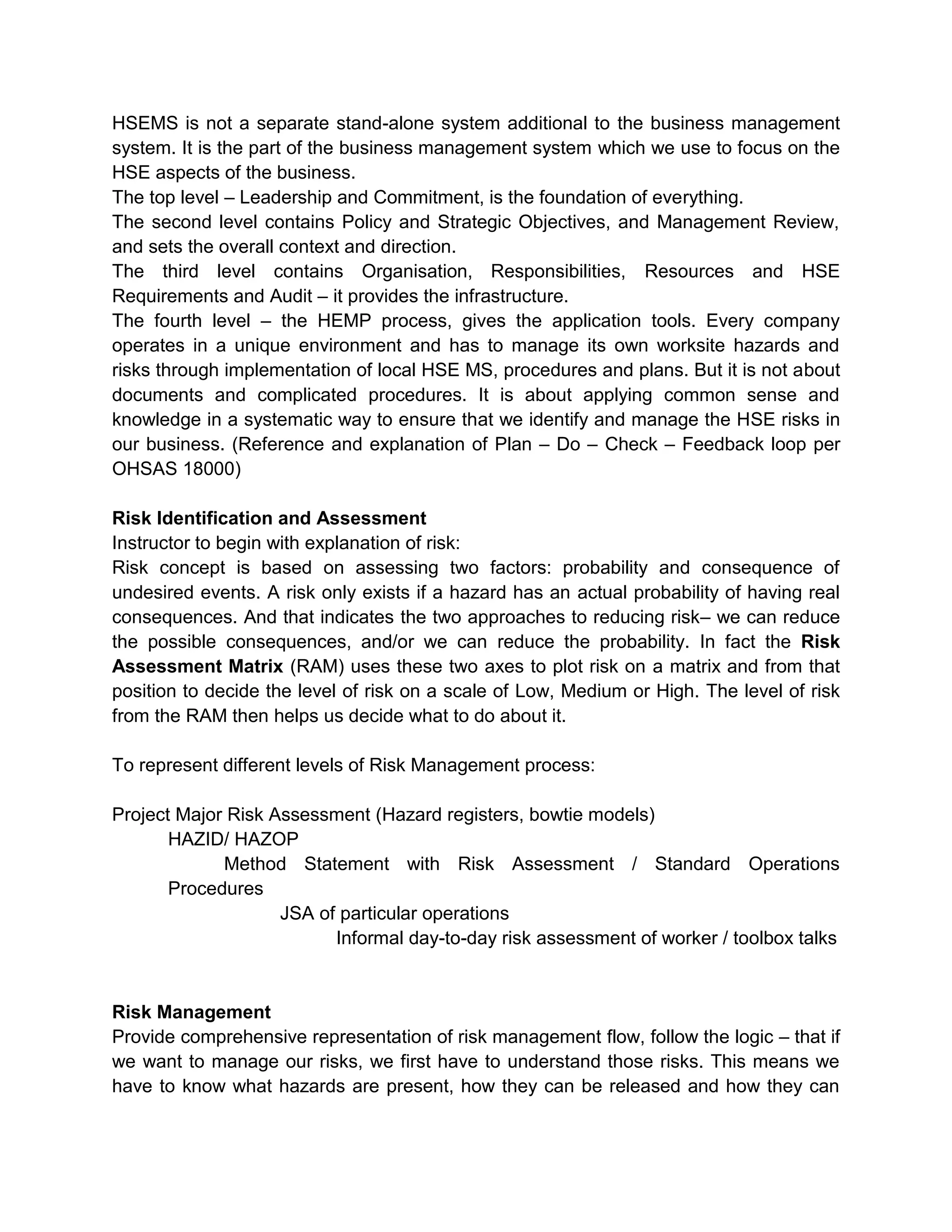 HSEMS is not a separate stand-alone system additional to the business management
system. It is the part of the business management system which we use to focus on the
HSE aspects of the business.
The top level – Leadership and Commitment, is the foundation of everything.
The second level contains Policy and Strategic Objectives, and Management Review,
and sets the overall context and direction.
The third level contains Organisation, Responsibilities, Resources and HSE
Requirements and Audit – it provides the infrastructure.
The fourth level – the HEMP process, gives the application tools. Every company
operates in a unique environment and has to manage its own worksite hazards and
risks through implementation of local HSE MS, procedures and plans. But it is not about
documents and complicated procedures. It is about applying common sense and
knowledge in a systematic way to ensure that we identify and manage the HSE risks in
our business. (Reference and explanation of Plan – Do – Check – Feedback loop per
OHSAS 18000)
Risk Identification and Assessment
Instructor to begin with explanation of risk:
Risk concept is based on assessing two factors: probability and consequence of
undesired events. A risk only exists if a hazard has an actual probability of having real
consequences. And that indicates the two approaches to reducing risk– we can reduce
the possible consequences, and/or we can reduce the probability. In fact the Risk
Assessment Matrix (RAM) uses these two axes to plot risk on a matrix and from that
position to decide the level of risk on a scale of Low, Medium or High. The level of risk
from the RAM then helps us decide what to do about it.
To represent different levels of Risk Management process:
Project Major Risk Assessment (Hazard registers, bowtie models)
HAZID/ HAZOP
Method Statement with Risk Assessment / Standard Operations
Procedures
JSA of particular operations
Informal day-to-day risk assessment of worker / toolbox talks
Risk Management
Provide comprehensive representation of risk management flow, follow the logic – that if
we want to manage our risks, we first have to understand those risks. This means we
have to know what hazards are present, how they can be released and how they can
 
