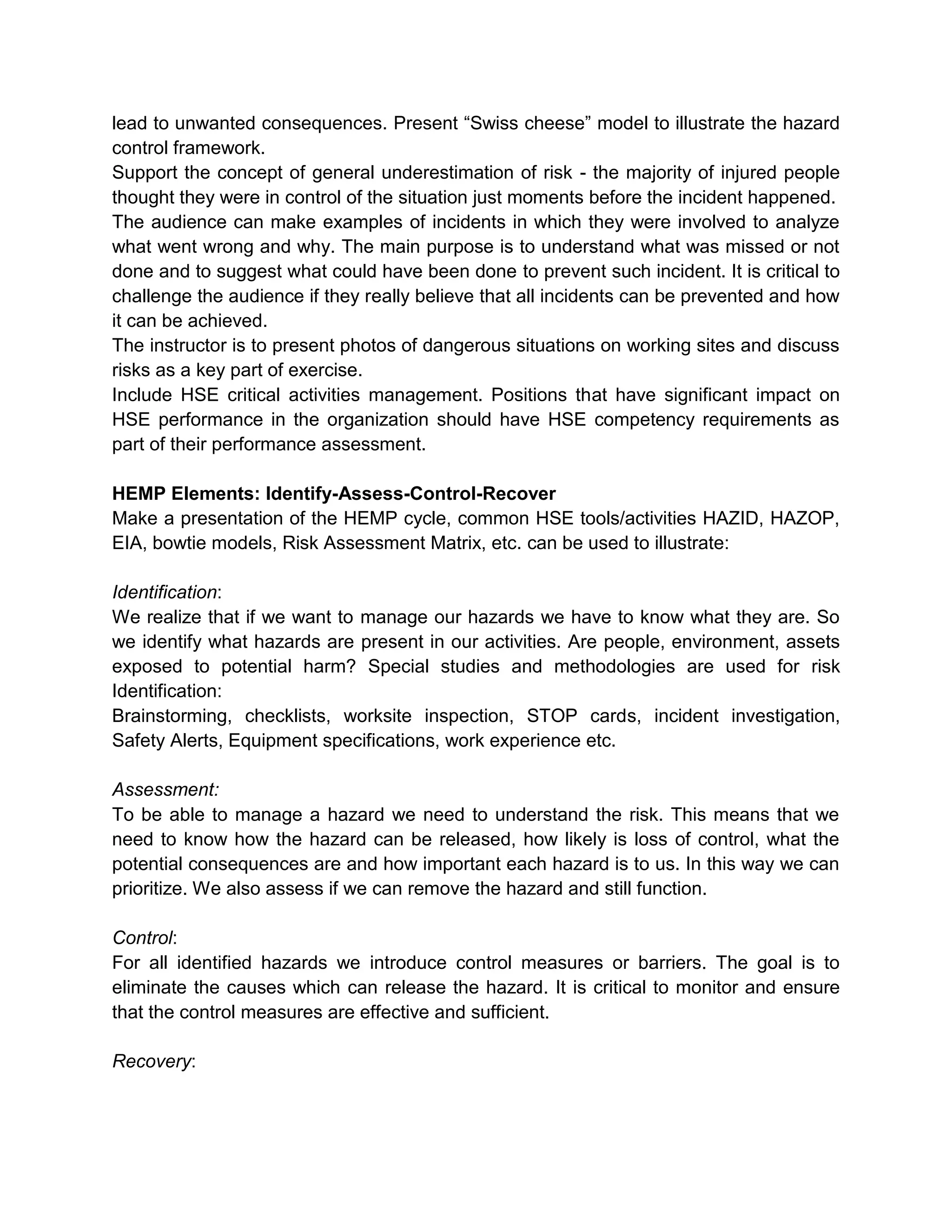 lead to unwanted consequences. Present “Swiss cheese” model to illustrate the hazard
control framework.
Support the concept of general underestimation of risk - the majority of injured people
thought they were in control of the situation just moments before the incident happened.
The audience can make examples of incidents in which they were involved to analyze
what went wrong and why. The main purpose is to understand what was missed or not
done and to suggest what could have been done to prevent such incident. It is critical to
challenge the audience if they really believe that all incidents can be prevented and how
it can be achieved.
The instructor is to present photos of dangerous situations on working sites and discuss
risks as a key part of exercise.
Include HSE critical activities management. Positions that have significant impact on
HSE performance in the organization should have HSE competency requirements as
part of their performance assessment.
HEMP Elements: Identify-Assess-Control-Recover
Make a presentation of the HEMP cycle, common HSE tools/activities HAZID, HAZOP,
EIA, bowtie models, Risk Assessment Matrix, etc. can be used to illustrate:
Identification:
We realize that if we want to manage our hazards we have to know what they are. So
we identify what hazards are present in our activities. Are people, environment, assets
exposed to potential harm? Special studies and methodologies are used for risk
Identification:
Brainstorming, checklists, worksite inspection, STOP cards, incident investigation,
Safety Alerts, Equipment specifications, work experience etc.
Assessment:
To be able to manage a hazard we need to understand the risk. This means that we
need to know how the hazard can be released, how likely is loss of control, what the
potential consequences are and how important each hazard is to us. In this way we can
prioritize. We also assess if we can remove the hazard and still function.
Control:
For all identified hazards we introduce control measures or barriers. The goal is to
eliminate the causes which can release the hazard. It is critical to monitor and ensure
that the control measures are effective and sufficient.
Recovery:
 