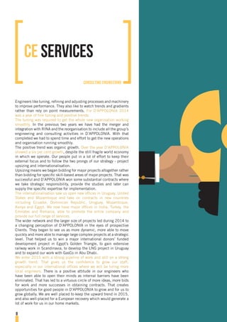 Engineers like tuning, refining and adjusting processes and machinery
to improve performance. They also like to watch trends and gradients
rather than rely on point measurements. For D’APPOLONIA 2014
was a year of fine tuning and positive trends.
The tuning was required to get the whole new organisation working
smoothly. In the previous two years we have had the merger and
integration with RINA and the reorganisation to include all the group’s
engineering and consulting activities in D’APPOLONIA. With that
completed we had to spend time and effort to get the new operations
and organisation running smoothly.
The positive trend was organic growth. Over the year D’APPOLONIA
showed a six per cent growth, despite the still fragile world economy
in which we operate. Our people put in a lot of effort to keep their
external focus and to follow the two prongs of our strategy - project
upsizing and internationalisation.
Upsizing means we began bidding for major projects altogether rather
than bidding for specific skill-based areas of major projects. That was
successful and D’APPOLONIA won some substantial contracts where
we take strategic responsibility, provide the studies and later can
supply the specific expertise for implementation.
The internationalisation saw us open new offices in Uruguay, United
States and Mozambique and take on contracts in new countries
including Ecuador, Dominican Republic, Uruguay, Mozambique,
Kenya and Egypt. We now have major offices in India, Turkey, the
Emirates and Romania, able to promote the entire company and
provide our full range of services.
The wider network and the larger size of projects led during 2014 to
a changing perception of D’APPOLONIA in the eyes of prospective
Clients. They began to see us as more dynamic, more able to move
quickly and more able to manage large complex projects at a strategic
level. That helped us to win a major international donors’ funded
development project in Egypt’s Golden Triangle, to gain extensive
railway work in Scandinavia, to develop the LNG project in Uruguay
and to expand our work with GasCo in Abu Dhabi.
We enter 2015 with a strong pipeline of work and still on a strong
growth trend. That gives us the confidence to grow our staff,
especially in our international offices where we will be hiring more
local engineers. There is a positive attitude in our engineers who
have been able to open their minds as internal barriers have been
eliminated. That has led to a virtuous circle of more ideas, more bids
for work and more successes in obtaining contracts. That creates
opportunities for good people in D’APPOLONIA to grow and for us to
grow globally. We are well placed to keep the upward trend in 2015,
and also well-placed for a European recovery which would generate a
lot of work for us in our home markets.
CE Services
8
consulting engineering
 