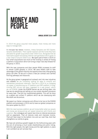 In 2014 the group acquired more people, more money and more
ways to manage both.
In mid-year two Italian investors, Intesa Sanpaolo and VEI Capital,
became shareholders. Their capital injection and the funds they have
allocated for growth acquisitions total 100m Euro. Alongside that we
have bank support and strong internal cash generation which gives us
a war chest of around 250m Euro. We spent part of that in 2014 on
four small acquisitions but much of the funding is aimed at finding
a partner or acquisition which will bring a major new step forward for
the group in 2015.
With the new companies and their people RINA increased its staff
to almost 3,000 globally in 2014. We want RINA’s staff to take
advantage of the global mobility and opportunities that a fast-growing
group can offer. So we put in place a new job contract and clarified
training pathways and resources.
As the group grows in geographical outreach and into new industries
and markets we are constantly looking for ways to simplify and
standardise procedures internally. That led in 2014 to us changing
up a gear in transforming our IT platform and ERP platform. A long-
running ERP roll-out has been upgraded to a new project, which
we call RiNEW. Under the RiNEW banner we are drilling down into
how we do everything and setting up one simple standard procedure
for every task. That will be implemented globally. This will be done
on a global and unified IT platform which we are developing with
Microsoft and Accenture.
We expect our Italian companies and offices to be live on the RiNEW
platform and processes in 2016 and to have our global companies on
the same system by 2017.
With the new business platform we will know better what our people
and money are doing and we will speed interaction with Clients and
suppliers. Our colleagues will spend less time on internal procedures
and on paperwork. That all reduces costs and improves income.
That will feed down to the bottom line and our cash flow. And that
strengthens our ability to grow.
We have set ambitious growth targets for the forthcoming years with
the aim of achieving a much wider shareholding and public listing.
With the right people, the right money and the right systems in place
I am confident we will achieve that.
Money and
people
10
annual report 2014
 