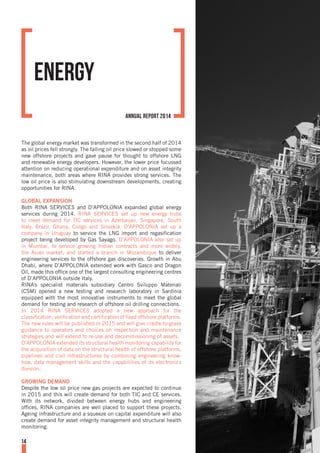 The global energy market was transformed in the second half of 2014
as oil prices fell strongly. The falling oil price slowed or stopped some
new offshore projects and gave pause for thought to offshore LNG
and renewable energy developers. However, the lower price focussed
attention on reducing operational expenditure and on asset integrity
maintenance, both areas where RINA provides strong services. The
low oil price is also stimulating downstream developments, creating
opportunities for RINA.
GLOBAL EXPANSION
Both RINA SERVICES and D’APPOLONIA expanded global energy
services during 2014. RINA SERVICES set up new energy hubs
to meet demand for TIC services in Azerbaijan, Singapore, South
Italy, Brazil, Ghana, Congo and Slovakia. D’APPOLONIA set up a
company in Uruguay to service the LNG import and regasification
project being developed by Gas Sayago. D’APPOLONIA also set up
in Mumbai, to service growing Indian contracts and more widely,
the Asian market, and started a branch in Mozambique to deliver
engineering services to the offshore gas discoveries. Growth in Abu
Dhabi, where D’APPOLONIA extended work with Gasco and Dragon
Oil, made this office one of the largest consulting engineering centres
of D’APPOLONIA outside Italy.
RINA’s specialist materials subsidiary Centro Sviluppo Materiali
(CSM) opened a new testing and research laboratory in Sardinia
equipped with the most innovative instruments to meet the global
demand for testing and research of offshore oil drilling connections.
In 2014 RINA SERVICES adopted a new approach for the
classification, verification and certification of fixed offshore platforms.
The new rules will be published in 2015 and will give cradle-to-grave
guidance to operators and choices on inspection and maintenance
strategies and will extend to re-use and decommissioning of assets.
D’APPOLONIA extended its structural health monitoring capability for
the acquisition of data on the structural health of offshore platforms,
pipelines and civil infrastructures by combining engineering know-
how, data management skills and the capabilities of its electronics
division.
GROWING DEMAND
Despite the low oil price new gas projects are expected to continue
in 2015 and this will create demand for both TIC and CE services.
With its network, divided between energy hubs and engineering
offices, RINA companies are well placed to support these projects.
Ageing infrastructure and a squeeze on capital expenditure will also
create demand for asset integrity management and structural health
monitoring.
Energy
14
annual report 2014
 