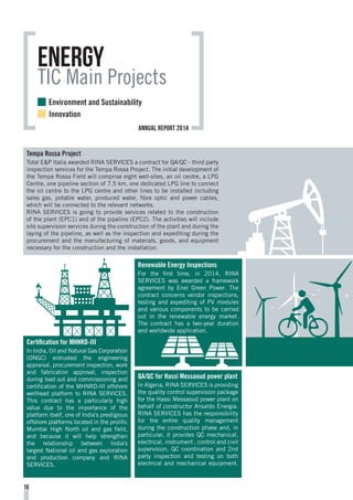 Tempa Rossa Project
Total E&P Italia awarded RINA SERVICES a contract for QA/QC - third party
inspection services for the Tempa Rossa Project. The initial development of
the Tempa Rossa Field will comprise eight well-sites, an oil centre, a LPG
Centre, one pipeline section of 7.5 km, one dedicated LPG line to connect
the oil centre to the LPG centre and other lines to be installed including
sales gas, potable water, produced water, fibre optic and power cables,
which will be connected to the relevant networks.
RINA SERVICES is going to provide services related to the construction
of the plant (EPC1) and of the pipeline (EPC2). The activities will include
site supervision services during the construction of the plant and during the
laying of the pipeline, as well as the inspection and expediting during the
procurement and the manufacturing of materials, goods, and equipment
necessary for the construction and the installation.
Renewable Energy Inspections
For the first time, in 2014, RINA
SERVICES was awarded a framework
agreement by Enel Green Power. The
contract concerns vendor inspections,
testing and expediting of PV modules
and various components to be carried
out in the renewable energy market.
The contract has a two-year duration
and worldwide application.
QA/QC for Hassi Messaoud power plant
In Algeria, RINA SERVICES is providing
the quality control supervision package
for the Hassi Messaoud power plant on
behalf of constructor Ansaldo Energia.
RINA SERVICES has the responsibility
for the entire quality management
during the construction phase and, in
particular, it provides QC mechanical,
electrical, instrument , control and civil
supervision, QC coordination and 2nd
party inspection and testing on both
electrical and mechanical equipment.
Certification for MHNRD-III
In India, Oil and Natural Gas Corporation
(ONGC) entrusted the engineering
appraisal, procurement inspection, work
and fabrication approval, inspection
during load out and commissioning and
certification of the MHNRD-III offshore
wellhead platform to RINA SERVICES.
This contract has a particularly high
value due to the importance of the
platform itself, one of India’s prestigious
offshore platforms located in the prolific
Mumbai High North oil and gas field,
and because it will help strengthen
the relationship between India’s
largest National oil and gas exploration
and production company and RINA
SERVICES.
Energy
TIC Main Projects
16
Environment and Sustainability
Innovation
annual report 2014
 
