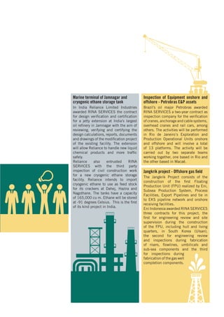 Marine terminal of Jamnagar and
cryogenic ethane storage tank
In India Reliance Limited Industries
awarded RINA SERVICES the contract
for design verification and certification
for a jetty extension at India’s largest
oil refinery in Jamnagar with the aim of
reviewing, verifying and certifying the
design calculations, reports, documents
and drawings of the modification project
of the existing facility. The extension
will allow Reliance to handle new liquid
chemical products and more traffic
safely.
Reliance also entrusted RINA
SERVICES with the third party
inspection of civil construction work
for a new cryogenic ethane storage
facility. Reliance intends to import
cryogenic ethane to use as feed stock
for its crackers at Dahej, Hazira and
Nagothane. The tanks have a capacity
of 165,000 cu m. Ethane will be stored
at -91 degrees Celsius. This is the first
of its kind project in India.
Inspection of Equipment onshore and
offshore - Petrobras E&P assets
Brazil’s oil major Petrobras awarded
RINA SERVICES a two-year contract as
inspection company for the verification
of cranes, anchorage and cable systems,
overhead cranes and rail cars, among
others. The activities will be performed
in Rio de Janeiro`s Exploration and
Production Operational Units onshore
and offshore and will involve a total
of 13 platforms. The activity will be
carried out by two separate teams
working together, one based in Rio and
the other based in Macaé.
Jangkrik project - Offshore gas field
The Jangkrik Project consists of the
construction of the first Floating
Production Unit (FPU) realized by Eni,
Subsea Production System, Process
Facilities, Export Pipelines and tie in
to EKS pipeline network and onshore
receiving facilities.
Eni Indonesia awarded RINA SERVICES
three contracts for this project, the
first for engineering review and site
supervision during the construction
of the FPU, including hull and living
quarters, in South Korea (Ulsan),
the second for engineering review
and inspections during fabrication
of risers, flowlines, umbilicals and
sub-sea components and the third
for inspections during
fabrication of the gas well
completion components.
 