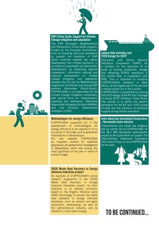 Inter-American Investment Corporation
- Normandia hydro-electric
Environmental and social due diligence
will be carried out by D’APPOLONIA for
the 38.1 MW Normandia hydro-electric
project on the Upano River in Ecuador. The
Inter-American Investment Corporation
(IIC) chose D’Eng LLC and D’APPOLONIA
for the work.
Jubilee field activities and
FEED Design for OCTP
Discussion with Ghana National
Petroleum Corporation (GNPC) for
a contract for the execution of an
audit of floating production, storage
and offloading (FPSO) operations in
the Jubilee field, in cooperation with
PWC. This is important to reinforce
D’APPOLONIA’s presence in West
Africa, as the largest part of the job that
is being carried out in the country.
D’APPOLONIA is supporting Eni during
the FEED design of the RF and I Package
of Ghana OCTP (Offshore Three Point).
The activity is to define the owner’s
estimation for the RF and I EPCI scope
of work and the provision of technical
support during tender evaluation.
ENPI Clima South: Support for Climate
Change mitigation and adaptation
The ENP (European Neighbourhood
and Partnership) Clima South program,
funded by the European Commission,
aims at providing technical assistance
to support the transition of ENP
South countries towards low carbon
development and climate resilience, in
a context of sustainable and democratic
development, by enhancing regional
cooperation, information sharing and
capacity development on climate
change mitigation and adaptation
between the EU and its Mediterranean
neighbours (EU-South) and among ENP
partners themselves (South-South).
D’APPOLONIA is co-responsible for the
climate change mitigation component,
with special focus on: measurement,
reporting and verification, Nationally
Appropriate Mitigation Actions (NAMAs)
and Low Emission Development
strategies (LEDS).
TASIO Waste Heat Recovery in Energy
Intensive Industries project
An example of D’APPOLONIA’s active
research programme is the TASIO
Waste Heat Recovery in Energy
Intensive Industries project. Its main
objective is to develop solutions,
based on the Organic Rankine Cycle
(ORC) technology, to recover the waste
heat available in energy intensive
industries, such as cement and glass
production, steelmaking, as well as
the petrochemical industry, and to
transform it into useful energy.
Methodologies for energy efficiency
D’APPOLONIA supported Eni in the
development of methodologies for
energy efficiency to be applied to Eni’s
oil centre in Val d’Agri and to greenfield
installations in Mozambique.
Eni also awarded D’APPOLONIA
an important contract for nearshore
geophysical and geotechnical investigations
in Mozambique, which was among the
most significant of the year in terms of
overall budget.
to be continued...
 