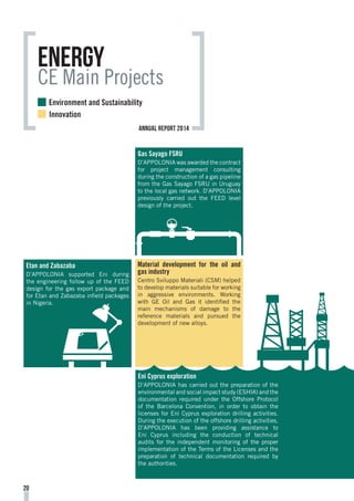 Material development for the oil and
gas industry
Centro Sviluppo Materiali (CSM) helped
to develop materials suitable for working
in aggressive environments. Working
with GE Oil and Gas it identified the
main mechanisms of damage to the
reference materials and pursued the
development of new alloys.
Gas Sayago FSRU
D’APPOLONIA was awarded the contract
for project management consulting
during the construction of a gas pipeline
from the Gas Sayago FSRU in Uruguay
to the local gas network. D’APPOLONIA
previously carried out the FEED level
design of the project.
Etan and Zabazaba
D’APPOLONIA supported Eni during
the engineering follow up of the FEED
design for the gas export package and
for Etan and Zabazaba infield packages
in Nigeria.
Eni Cyprus exploration
D’APPOLONIA has carried out the preparation of the
environmental and social impact study (ESHIA) and the
documentation required under the Offshore Protocol
of the Barcelona Convention, in order to obtain the
licenses for Eni Cyprus exploration drilling activities.
During the execution of the offshore drilling activities,
D’APPOLONIA has been providing assistance to
Eni Cyprus including the conduction of technical
audits for the independent monitoring of the proper
implementation of the Terms of the Licenses and the
preparation of technical documentation required by
the authorities.
Energy
CE Main Projects
20
Environment and Sustainability
Innovation
annual report 2014
 