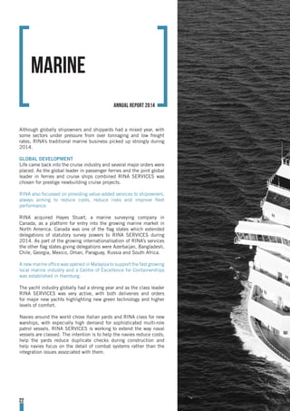 Although globally shipowners and shipyards had a mixed year, with
some sectors under pressure from over tonnaging and low freight
rates, RINA’s traditional marine business picked up strongly during
2014.
GLOBAL DEVELOPMENT
Life came back into the cruise industry and several major orders were
placed. As the global leader in passenger ferries and the joint global
leader in ferries and cruise ships combined RINA SERVICES was
chosen for prestige newbuilding cruise projects.
RINA also focussed on providing value-added services to shipowners,
always aiming to reduce costs, reduce risks and improve fleet
performance.
RINA acquired Hayes Stuart, a marine surveying company in
Canada, as a platform for entry into the growing marine market in
North America. Canada was one of the flag states which extended
delegations of statutory survey powers to RINA SERVICES during
2014. As part of the growing internationalisation of RINA’s services
the other flag states giving delegations were Azerbaijan, Bangladesh,
Chile, Georgia, Mexico, Oman, Paraguay, Russia and South Africa.
A new marine office was opened in Malaysia to support the fast growing
local marine industry and a Centre of Excellence for Containerships
was established in Hamburg.
The yacht industry globally had a strong year and as the class leader
RINA SERVICES was very active, with both deliveries and orders
for major new yachts highlighting new green technology and higher
levels of comfort.
Navies around the world chose Italian yards and RINA class for new
warships, with especially high demand for sophisticated multi-role
patrol vessels. RINA SERVICES is working to extend the way naval
vessels are classed. The intention is to help the navies reduce costs,
help the yards reduce duplicate checks during construction and
help navies focus on the detail of combat systems rather than the
integration issues associated with them.
MARINE
22
annual report 2014
 