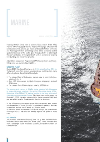 Floating offshore units have a specific focus within RINA. They
include offshore support vessels, mobile drilling rigs, offshore field
construction units, oil and gas import and export offshore terminals
and floating production and storage units. Class and class related
specialist services to this sector grew throughout 2014, totalling at
the year’s end about 1.45m gt and 320 units in operation or ongoing
new building and conversion projects.
A Condition Assessment Programme (CAP) for pipe-layers and heavy-
lifting units was launched during 2014.
GROWING FLEET
During 2014 the classed fleet grew to 5,166 ships totalling 34m gt.
That growth came from ships in service and new buildings from many
different nations. Some highlights include:
¡¡ The classed fleet of Indonesian owners grew to over 350 ships,
totalling 1.1m gt
¡¡ Over 100 ships owned by North European shipowners entered
RINA class
¡¡ The classed fleet of Greek owners grew by 500,000 gt.
The strong service ethic of RINA’s global network led shipowners
to move 400 ships totalling 2.6m gt to RINA class during 2014.
Reflecting RINA SERVICES’ leading position in the ferry field ten of
these were ro-ro passenger ferries. Two were major units owned by
Denmark’s DFDS, two were major units for Italian operator SNAV and
one was a fast ferry for Greek operator Jambo Jet Maritime.
In the offshore support vessel sector thirty-two vessels were moved
into RINA class including 11 units for Indonesian operators and two
for Vestland Marine, one of which is a seismic vessel.
In the cargo vessel sector Greece’s Starbulk brought five bulk carriers
totalling 636,000 dwt with an average age of five years to RINA
class.
DELIVERIES
Two hundred new vessels totalling over 1m gt were delivered from
shipyards around the world into RINA class. These included the
4,947-passenger cruise ship Costa Diadema, built at Fincantieri for
Costa Crociere.
MARINE
24
annual report 2014
 