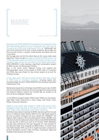 During the year RINA SERVICES was awarded the contracts to class
300 newbuildings totalling 2m gt, bringing the total order book at
the year end to 680 ships totalling over 4.6m gt. Eighty-eight per
cent of the orders are to be built in Asian shipyards. By tonnage one
third are bulk carriers, a quarter containerships and twelve per cent
cruise ships.
But tonnage does not tell the whole story as the cruise orders were
significant. They included two mega cruise ships for MSC Cruises. The
5,300-passenger vessels will be built by Fincantieri and will include
innovative open spaces and very high environmental performance.
RINA SERVICES is also classing a significant jumboisation project
for MSC Cruises, the Renaissance Project.
Also in the cruise sector Seabourn Cruise Line ordered two
604-passengers luxury cruise vessels to RINA class at Fincantieri
and RINA class was chosen for two similar vessels to be built for
Silversea Cruises.
In the cargo sector 160 new building contracts have been placed
to RINA class at Indonesian shipyards, including twelve self-
propelled barges for which RINA SERVICES has developed dedicated
classification rules.
Netherlands-based Arcoin Holdings chose RINA class for two 18,900
dwt chemical/product tankers to be built at Ningbo Xinle Shipbuilding
and Greece’s Phoenix ordered four 43,000 dwt eco bulkers to be
built at China’s Qingshan Shipyard.
In the Offshore Support Vessels (OSV) sector RINA now has twenty-
eight OSVs under construction in Italy, Turkey, USA, Brazil, India,
Korea, China and Indonesia.
Eighty-six new yachts were ordered to RINA class during 2014,
bringing the total order book to 250 yachts to be built in Italy, UK,
USA, Turkey, UAE, Netherlands, South Africa and China.
Confirmed new orders of warships to RINA class during 2014 include
two 67 m Offshore Patrol Vessels (OPV) for the UAE Coast Guard to
be built by Damen Shipyard and dual classed with TASNEEF. The
Algerian Navy ordered a Mine Countermeasure Vessel (MCMV) from
Intermarine and the Indonesia Customs Police chose RINA SERVICES
to class two 60 m OPV to be built by PT Dumas. RINA SERVICES
has also been selected for the plan appraisal of a new corvette for
the Brazilian Navy to be designed by VARD Niteroi. A further thirty
Fast Patrol Vessels (FPV) up to 30 m length have been contracted to
be built worldwide, mainly in Italy, for Italian, Indonesian, Qatar and
Gibraltar Coast Guards and Customs.
MARINE
26
annual report 2014
 