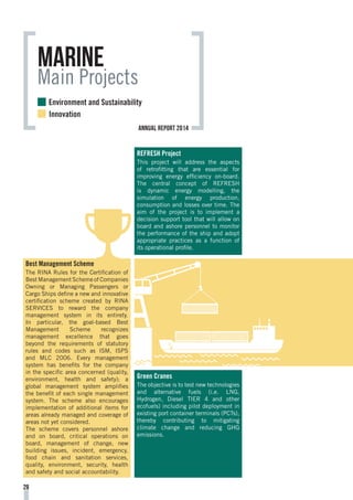 Best Management Scheme
The RINA Rules for the Certification of
Best Management Scheme of Companies
Owning or Managing Passengers or
Cargo Ships define a new and innovative
certification scheme created by RINA
SERVICES to reward the company
management system in its entirety.
In particular, the goal-based Best
Management Scheme recognizes
management excellence that goes
beyond the requirements of statutory
rules and codes such as ISM, ISPS
and MLC 2006. Every management
system has benefits for the company
in the specific area concerned (quality,
environment, health and safety); a
global management system amplifies
the benefit of each single management
system. The scheme also encourages
implementation of additional items for
areas already managed and coverage of
areas not yet considered.
The scheme covers personnel ashore
and on board, critical operations on
board, management of change, new
building issues, incident, emergency,
food chain and sanitation services,
quality, environment, security, health
and safety and social accountability.
marine
Main Projects
REFRESH Project
This project will address the aspects
of retrofitting that are essential for
improving energy efficiency on-board.
The central concept of REFRESH
is dynamic energy modelling, the
simulation of energy production,
consumption and losses over time. The
aim of the project is to implement a
decision support tool that will allow on
board and ashore personnel to monitor
the performance of the ship and adopt
appropriate practices as a function of
its operational profile.
Green Cranes
The objective is to test new technologies
and alternative fuels (i.e. LNG,
Hydrogen, Diesel TIER 4 and other
ecofuels) including pilot deployment in
existing port container terminals (PCTs),
thereby contributing to mitigating
climate change and reducing GHG
emissions.
28
Environment and Sustainability
Innovation
annual report 2014
 