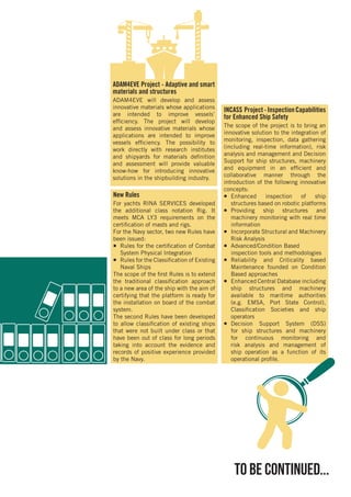 to be continued...
ADAM4EVE Project - Adaptive and smart
materials and structures
ADAM4EVE will develop and assess
innovative materials whose applications
are intended to improve vessels’
efficiency. The project will develop
and assess innovative materials whose
applications are intended to improve
vessels efficiency. The possibility to
work directly with research institutes
and shipyards for materials definition
and assessment will provide valuable
know-how for introducing innovative
solutions in the shipbuilding industry.
New Rules
For yachts RINA SERVICES developed
the additional class notation Rig. It
meets MCA LY3 requirements on the
certification of masts and rigs.
For the Navy sector, two new Rules have
been issued:
¡¡ Rules for the certification of Combat
System Physical Integration
¡¡ Rules for the Classification of Existing
Naval Ships
The scope of the first Rules is to extend
the traditional classification approach
to a new area of the ship with the aim of
certifying that the platform is ready for
the installation on board of the combat
system.
The second Rules have been developed
to allow classification of existing ships
that were not built under class or that
have been out of class for long periods
taking into account the evidence and
records of positive experience provided
by the Navy.
INCASS Project-InspectionCapabilities
for Enhanced Ship Safety
The scope of the project is to bring an
innovative solution to the integration of
monitoring, inspection, data gathering
(including real-time information), risk
analysis and management and Decision
Support for ship structures, machinery
and equipment in an efficient and
collaborative manner through the
introduction of the following innovative
concepts:
¡¡ Enhanced inspection of ship
structures based on robotic platforms
¡¡ Providing ship structures and
machinery monitoring with real time
information
¡¡ Incorporate Structural and Machinery
Risk Analysis
¡¡ Advanced/Condition Based
inspection tools and methodologies
¡¡ Reliability and Criticality based
Maintenance founded on Condition
Based approaches
¡¡ Enhanced Central Database including
ship structures and machinery
available to maritime authorities
(e.g. EMSA, Port State Control),
Classification Societies and ship
operators
¡¡ Decision Support System (DSS)
for ship structures and machinery
for continuous monitoring and
risk analysis and management of
ship operation as a function of its
operational profile.
 