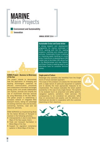 marine
Main Projects
Sustainable Cruise and Costa Action
A strong research and development
programme for marine continued in
2014, working with the EU, leading
academic institutes and industry joint-
ventures. Sustainable Cruise is working
on improving waste handling on cruise
ships, Costa Action is developing an LNG
master plan to facilitate LNG use as fuel
in the Mediterranean and near Atlantic
and Green Cranes is seeking ways to use
alternative fuels for container terminal
cranes.
B2MOS Project - Business to Motorways
of the Sea
The project intends to demonstrate
how the application of emerging and
existing technologies sustained by
efficient communication procedures
and collaborative information exchanges
among public and private stakeholders
can improve, promote and simplify the
use of multimodal short-sea services
by using Motorways of the Sea (MoS).
The global project is establishing a
European network of integrated MoS
transport chains, taking full advantage
of existing maritime links and facilities,
connecting maritime, road and rail
resources optimally.
RINA SERVICES as Implementing Body
for the Italian Ministry of Transport is
involved in the following activities:
¡¡ Interoperability in door to door Motor-
Ways of the Sea supply chains
¡¡ Trade and transport facilitation in
Motor-Ways of the Sea
¡¡ Support for regulation compliance
systems in Motor-Ways of the Sea.
Single point of Failure
Passenger ship operators also benefited from the Single
Point of Failure standard approach.
The scope of this analysis is to assess the risk associated
with a single failure of particular equipment or systems
and to identify the most appropriate measures to be
implemented. The analysis evaluates the ship’s system
availability in the case of any single failure. The systems
to be analysed (such as propulsion and safety systems,
navigation systems, sanitation, hotel services), the
consequences to be considered (on personnel, rather
than on environment and assets), and the definition of
likelihood are decided in cooperation with the customers
depending on their objectives.
30
Environment and Sustainability
Innovation
annual report 2014
 