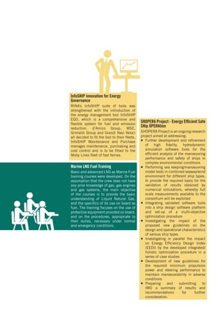 InfoSHIP innovation for Energy
Governance
RINA’s InfoSHIP suite of tools was
strengthened with the introduction of
the energy management tool InfoSHIP
EGO, which is a comprehensive and
flexible system for fuel and emission
reduction. d’Amico Group, MSC,
Grimaldi Group and Grandi Navi Veloci
all decided to fit the tool to their fleets.
InfoSHIP Maintenance and Purchase
manages maintenance, purchasing and
cost control and is to be fitted to the
Moby Lines fleet of fast ferries.
SHOPERA Project - Energy Efficient Safe
SHip OPERAtion
SHOPERA Project is an ongoing research
project aimed at addressing:
¡¡ Further development and refinement
of high fidelity, hydrodynamic
simulation software tools for the
efficient analysis of the manoeuvring
performance and safety of ships in
complex environmental conditions
¡¡ Performing sea keeping/manoeuvring
model tests in combined seaway/wind
environment for different ship types,
to provide the required basis for the
validation of results obtained by
numerical simulations, whereby full
scale measurements available to the
consortium will be exploited
¡¡ Integrating validated software tools
into a ship design software platform
and set-up of a multi-objective
optimization procedure
¡¡ Investigating the impact of the
proposed new guidelines on the
design and operational characteristics
of various ship types
¡¡ Investigating in parallel the impact
on Energy Efficiency Design Index
(EEDI) by the developed integrated/
holistic optimization procedure in a
series of case studies
¡¡ Development of new guidelines for
the required minimum propulsion
power and steering performance to
maintain manoeuvrability in adverse
conditions
¡¡ Preparing and submitting to
IMO a summary of results and
recommendations for further
consideration.
Marine LNG Fuel Training
Basic and advanced LNG as Marine Fuel
training courses were developed. On the
assumption that the crew does not have
any prior knowledge of gas, gas engines
and gas systems, the main objective
of the courses is to provide the basic
understanding of Liquid Natural Gas,
and the specifics of its use on board as
fuel. The training focuses on the use of
protective equipment provided on board,
and on the procedures, appropriate to
their duties, necessary under normal
and emergency conditions.
 