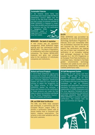 Biofuel and Forest Products
In 2014 RINA SERVICES significantly
increased the number of certificates of
compliance of sustainability of biofuels
and bioliquids (National Certification
System and ISCC-EU) and started the
process to obtain the recognition for
the 2BSvs scheme. In 2014 RINA
SERVICES started the activities in
Brazil and Romania for the certification
of forest products and made the first
steps to extend accreditation worldwide
for the Forest Stewardship Council -
Chain of Custody certification.
Sustainable Fisheries
In the fisheries sector thirty new
certificates were issued under the Marine
Stewardship Council (MSC) and the
Friend of the Sea (FoS) Clients, taking
the total number of schemes certified by
RINA SERVICES in fisheries to ninety-
three. With the MSC and FoS certification
of Intertonno and the FoS certification
of Castiglione RINA
SERVICES covers a
large share of the Italian
tuna fish market.
EML and RINA Halal Certification
The EML and RINA Halal standard
was developed, in partnership with the
European Muslim League (EML), to
provide a certification system able to
ensure healthy food is compliant with
Islamic religious prescriptions. The
scheme is now under validation with the
first pilot customers.
MEVALUATE - the bank of reputation
A new project was for reputation
management. RINA SERVICES began
working with the international project
MEVALUATE - The Bank of Reputation,
in collaboration with other multinational
companies. The System MEVALUATE
measures and gives real universal
value to the reputation of individuals,
companies and institutions.
Oil Spill Management System
To manage oil spill events and their
impacts Nigerian Agip Oil Company
(NAOC) has adopted an Oil Spill
Managament System (OSMS) prepared
in accordance with the Local Regulatory
framework as well as company
standards and applicable international
standards. To provide a guarantee to all
stakeholders of OSMS compliance with
the local regulatory framework as well
as company standards and international
applicable standards, NAOC awarded
RINA SERVICES a contract for system
certification. The contract lasts two
years and activities are ongoing.
EU ETV
RINA SERVICES was accredited by
ACCREDIA for EU ETV (Environmental
Technology Verification) Programme in
February 2014 and immediately after
the accreditation launched the service
and acquired the first contracts. At
present five verifications are ongoing
and one of them near completion, the
verification of an innovative rotating
heat exchanger developed by Pozzi
Leopoldo S.r.l. EU ETV Programme is
an European Third Party Verification, on
a voluntary basis, intended to facilitate
greater environmental technology
innovation and uptake by end users by
providing independently validated and
credible performance data.
 