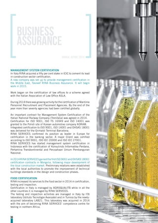 MANAGEMENT SYSTEM CERTIFICATION
In Italy RINA acquired a fifty per cent stake in ICIC to cement its lead
in construction sector certification.
A new company was set up to provide management certification in
the Middle East, Tasneef RINA Business Assurance. It will begin
work in 2015.
Work began on the certification of law offices to a scheme agreed
with the Italian Association of Law Office ASLA.
During 2014 there was growing activity for the certification of Maritime
Personnel Recruitment and Placement Agencies. By the end of the
year more than seventy agencies had been certified globally.
An important contract for Management System Certification of the
Italian National Railway Company (Trenitalia) was agreed in 2014.
Certification for ISO 9001, ISO TS 16949 and ISO 14001 was
granted to the Polish site of Korean automotive company KORAM.
Integrated certification to ISO 9001, ISO 14001 and OHSAS 18001
was delivered for the Grimaldi Terminal Barcelona.
RINA SERVICES confirmed its position as leader in Europe for
certification in the banking sector. A major Client was certified
according to ISO 9001, ISO IEC 20000 and ISO IEC 27001.
RINA SERVICES has started management system certification in
Indonesia with the certification of Konsulindo Informatika Perdana,
Pertamina Transkontinental and Perusahaan Umum Pembangunan
Nasional.
In2014RINASERVICESgainedthefirstISO9001andOHSAS18001
certification contracts in Mongolia, following major development of
the local construction market. Preliminary relations were established
with the local authorities to promote the improvement of technical
buildings standards in the design and construction phases.
FOOD CERTIFICATION
RINA increased its services to the food sector in 2014 in certification,
testing and inspection.
Certification in Italy is managed by AGROQUALITÀ while in all the
other countries it is managed by RINA SERVICES.
The testing and inspection activities are managed in Italy by ITA
laboratory (Istituto Tecnologie Avanzate) and in Tunisia by the newly-
acquired laboratory LAB21. This laboratory was acquired in 2014
with the aim of becoming RINA SERVICES’ competence centre for
testing in northern Africa.
Business
assurance
36
annual report 2014
 