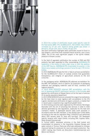 In 2014 the number of certificates issued under specific rules for
the food sector (BRC, IFS, GLOBALG.A.P., ISO 22000, ISO 22005)
increased by 22 per cent. Especial strong growth was shown in
Romania, 20 per cent, and in Turkey, 50 per cent.
Two food certification highlights were certificates issued to Feudi di
San Gregorio, one of the most important Italian wineries, and Lucano
1894, one of the most significant players in the spirits market,
producer of Amaro Lucano.
In the field of regulated certification the number of PDO and PGI
products has been expanded to fifty, consolidating AGROQUALITÀ
leadership in the control of extra virgin olive oil with the addition
of the DOP Daunia. AGROQUALITÀ consolidated its position in the
Italian wine market controlling a volume of wine for over 170 million
bottles.
In 2014 AGROQUALITÀ was the first in Italy to achieve accreditation
for the GLOBALG.A.P. Chain of custody scheme that guarantees
transparency and integrity of agricultural products to the end
consumer.
In the packaging sector, AGROQUALITÀ obtained accreditation for
the BRC IOP standard, which is specific for producers of packaging
materials and packaging materials used for food, cosmetics and
hygiene products.
In 2014 RINA SERVICES obtained DAC accreditation, with the
aim of developing HACCP certification services in the Emirates and
granted the certification of Despar Servizi srl for the level of services
of its quality assurance department.
In 2015 RINA SERVICES aims to complete the range of accreditations
for the food chain to cover logistics with accreditation to the IFS
Logistic standard and certification of organic products, a market that
in recent years is experiencing a significant growth trend.
In 2014 testing activities were organized by ITA (Istituto Tecnologie
Avanzate) with the aim of providing new services in order to meet
demand generated by new regulations, especially for the food and
cosmetics market. It developed second party audit activities in
accordance with the HPC standard, it has verified over 4,500 labels
according to the new EU regulation Reg 1169/2010 and performed
about 500 sensory tests on food and non-food. ITA developed
specific projects with major Clients including DHL Express Italia,
Selex Gruppo Commerciale.
In Tunisia LAB21 developed activities in the food market and
consolidated its presence in the hospitality, thalasso therapy and
water controls in Tunisia. Particular effort was addressed to increase
chemical testing for producers for local and export production. Two
LAB21 testing new Clients are Biscuiterie mediterraneenned and
Délice sidi Bouzid.
 