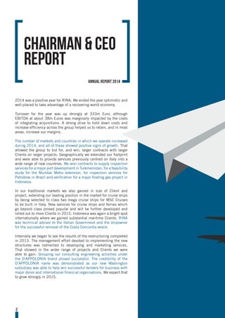 2
2014 was a positive year for RINA. We ended the year optimistic and
well-placed to take advantage of a recovering world economy.
Turnover for the year was up strongly at 333m Euro, although
EBITDA at about 38m Euros was marginally impacted by the costs
of integrating acquisitions. A strong drive to hold down costs and
increase efficiency across the group helped us to retain, and in most
areas, increase our margins.
The number of markets and countries in which we operate increased
during 2014, and all of these showed positive signs of growth. That
allowed the group to bid for, and win, larger contracts with larger
Clients on larger projects. Geographically we extended our footprint
and were able to provide services previously centred on Italy into a
wide range of new countries. We won contracts to supply inspection
services for a major port development in Turkmenistan, for a feasibility
study for the Mumbai Metro extension, for inspection services for
Petrobras in Brazil and verification for a major floating gas project in
Indonesia.
In our traditional markets we also gained in size of Client and
project, extending our leading position in the market for cruise ships
by being selected to class two mega cruise ships for MSC Cruises
to be built in Italy. New services for cruise ships and ferries which
go beyond class proved popular and will be further developed and
rolled out to more Clients in 2015. Indonesia was again a bright spot
internationally where we gained substantial maritime Clients. RINA
was technical advisor to the Italian Government and the shipowner
for the successful removal of the Costa Concordia wreck.
Internally we began to see the results of the restructuring completed
in 2013. The management effort devoted to implementing the new
structures was redirected to developing and marketing services.
That showed in the wider range of projects and Clients we were
able to gain. Grouping our consulting engineering activities under
the D’APPOLONIA brand proved successful. The credibility of the
D’APPOLONIA name was demonstrated as our new Washington
subsidiary was able to help win successful tenders for business with
major donor and international financial organisations. We expect that
to grow strongly in 2015.
Chairman & CEO
Report
annual report 2014
 