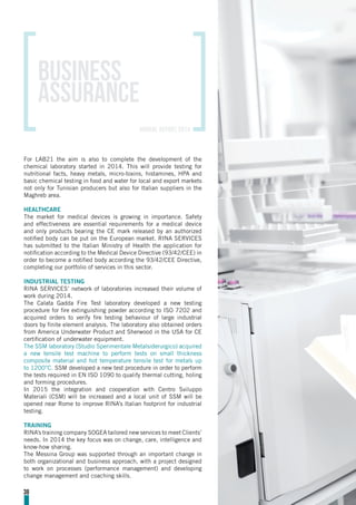For LAB21 the aim is also to complete the development of the
chemical laboratory started in 2014. This will provide testing for
nutritional facts, heavy metals, micro-toxins, histamines, HPA and
basic chemical testing in food and water for local and export markets
not only for Tunisian producers but also for Italian suppliers in the
Maghreb area.
HEALTHCARE
The market for medical devices is growing in importance. Safety
and effectiveness are essential requirements for a medical device
and only products bearing the CE mark released by an authorized
notified body can be put on the European market. RINA SERVICES
has submitted to the Italian Ministry of Health the application for
notification according to the Medical Device Directive (93/42/CEE) in
order to become a notified body according the 93/42/CEE Directive,
completing our portfolio of services in this sector.
INDUSTRIAL TESTING
RINA SERVICES’ network of laboratories increased their volume of
work during 2014.
The Calata Gadda Fire Test laboratory developed a new testing
procedure for fire extinguishing powder according to ISO 7202 and
acquired orders to verify fire testing behaviour of large industrial
doors by finite element analysis. The laboratory also obtained orders
from America Underwater Product and Sherwood in the USA for CE
certification of underwater equipment.
The SSM laboratory (Studio Sperimentale Metalsiderurgico) acquired
a new tensile test machine to perform tests on small thickness
composite material and hot temperature tensile test for metals up
to 1200°C. SSM developed a new test procedure in order to perform
the tests required in EN ISO 1090 to qualify thermal cutting, holing
and forming procedures.
In 2015 the integration and cooperation with Centro Sviluppo
Materiali (CSM) will be increased and a local unit of SSM will be
opened near Rome to improve RINA’s Italian footprint for industrial
testing.
TRAINING
RINA’s training company SOGEA tailored new services to meet Clients’
needs. In 2014 the key focus was on change, care, intelligence and
know-how sharing.
The Messina Group was supported through an important change in
both organizational and business approach, with a project designed
to work on processes (performance management) and developing
change management and coaching skills.
38
Business
assurance
annual report 2014
 