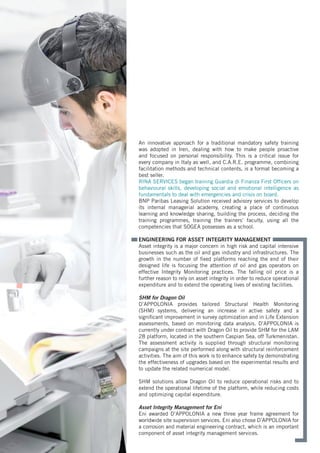 An innovative approach for a traditional mandatory safety training
was adopted in Iren, dealing with how to make people proactive
and focused on personal responsibility. This is a critical issue for
every company in Italy as well, and C.A.R.E. programme, combining
facilitation methods and technical contents, is a format becoming a
best seller.
RINA SERVICES began training Guardia di Finanza First Officers on
behavioural skills, developing social and emotional intelligence as
fundamentals to deal with emergencies and crisis on board.
BNP Paribas Leasing Solution received advisory services to develop
its internal managerial academy, creating a place of continuous
learning and knowledge sharing, building the process, deciding the
training programmes, training the trainers’ faculty, using all the
competencies that SOGEA possesses as a school.
ENGINEERING FOR ASSET INTEGRITY MANAGEMENT
Asset integrity is a major concern in high risk and capital intensive
businesses such as the oil and gas industry and infrastructures. The
growth in the number of fixed platforms reaching the end of their
designed life is focusing the attention of oil and gas operators on
effective Integrity Monitoring practices. The falling oil price is a
further reason to rely on asset integrity in order to reduce operational
expenditure and to extend the operating lives of existing facilities.
SHM for Dragon Oil
D’APPOLONIA provides tailored Structural Health Monitoring
(SHM) systems, delivering an increase in active safety and a
significant improvement in survey optimization and in Life Extension
assessments, based on monitoring data analysis. D’APPOLONIA is
currently under contract with Dragon Oil to provide SHM for the LAM
28 platform, located in the southern Caspian Sea, off Turkmenistan.
The assessment activity is supplied through structural monitoring
campaigns at the site performed along with structural reinforcement
activities. The aim of this work is to enhance safety by demonstrating
the effectiveness of upgrades based on the experimental results and
to update the related numerical model.
SHM solutions allow Dragon Oil to reduce operational risks and to
extend the operational lifetime of the platform, while reducing costs
and optimizing capital expenditure.
Asset Integrity Management for Eni
Eni awarded D’APPOLONIA a new three year frame agreement for
worldwide site supervision services. Eni also chose D’APPOLONIA for
a corrosion and material engineering contract, which is an important
component of asset integrity management services.
 