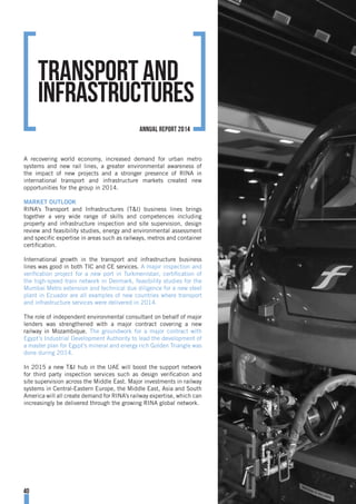 A recovering world economy, increased demand for urban metro
systems and new rail lines, a greater environmental awareness of
the impact of new projects and a stronger presence of RINA in
international transport and infrastructure markets created new
opportunities for the group in 2014.
MARKET OUTLOOK
RINA’s Transport and Infrastructures (T&I) business lines brings
together a very wide range of skills and competences including
property and infrastructure inspection and site supervision, design
review and feasibility studies, energy and environmental assessment
and specific expertise in areas such as railways, metros and container
certification.
International growth in the transport and infrastructure business
lines was good in both TIC and CE services. A major inspection and
verification project for a new port in Turkmenistan, certification of
the high-speed train network in Denmark, feasibility studies for the
Mumbai Metro extension and technical due diligence for a new steel
plant in Ecuador are all examples of new countries where transport
and infrastructure services were delivered in 2014.
The role of independent environmental consultant on behalf of major
lenders was strengthened with a major contract covering a new
railway in Mozambique. The groundwork for a major contract with
Egypt’s Industrial Development Authority to lead the development of
a master plan for Egypt’s mineral and energy rich Golden Triangle was
done during 2014.
In 2015 a new T&I hub in the UAE will boost the support network
for third party inspection services such as design verification and
site supervision across the Middle East. Major investments in railway
systems in Central-Eastern Europe, the Middle East, Asia and South
America will all create demand for RINA’s railway expertise, which can
increasingly be delivered through the growing RINA global network.
Transport and
Infrastructures
40
annual report 2014
 