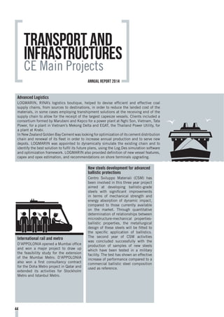 Transport and
Infrastructures
CE Main Projects
Advanced Logistics
LOGMARIN, RINA’s logistics boutique, helped to devise efficient and effective coal
supply chains, from sources to destinations, in order to reduce the landed cost of the
materials, in some cases employing transhipment solutions at the receiving end of the
supply chain to allow for the receipt of the largest capesize vessels. Clients included a
consortium formed by Marubeni and Kepco for a power plant at Nghi Son, Vietnam, Tata
Power, for a plant in Vietnam’s Mekong Delta and EGAT, the Thailand Power Utility, for
a plant at Krabi.
In New Zealand Golden Bay Cement was looking for optimization of its cement distribution
chain and renewal of its fleet in order to increase annual production and to serve new
depots. LOGMARIN was appointed to dynamically simulate the existing chain and to
identify the best solution to fulfil its future plans, using the Log.Des simulation software
and optimization framework. LOGMARIN also provided definition of new vessel features,
capex and opex estimation, and recommendations on shore terminals upgrading.
International rail and metro
D’APPOLONIA opened a Mumbai office
and won a major project to draw up
the feasibility study for the extension
of the Mumbai Metro. D’APPOLONIA
also won a first consultancy contract
for the Doha Metro project in Qatar and
extended its activities for Stockholm
Metro and Istanbul Metro.
New steels development for advanced
ballistic protections
Centro Sviluppo Materiali (CSM) has
been involved in this three year project
aimed at developing ballistic-grade
steels with significant improvements
in terms of mechanical strength and
energy absorption of dynamic impact,
compared to those currently available
on the market. Through quantitative
determination of relationships between
microstructure-mechanical properties-
ballistic properties, the metallurgical
design of these steels will be fitted to
the specific application of ballistics.
The second year of CSM activities
was concluded successfully with the
production of samples of new steels
which have been tested in a military
facility. The test has shown an effective
increase of performance compared to a
commercial ballistic steel composition
used as reference.
44
annual report 2014
 
