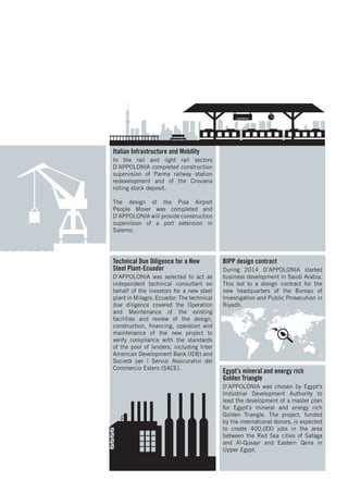 Technical Due Diligence for a New
Steel Plant-Ecuador
D’APPOLONIA was selected to act as
independent technical consultant on
behalf of the investors for a new steel
plant in Milagro, Ecuador. The technical
due diligence covered the Operation
and Maintenance of the existing
facilities and review of the design,
construction, financing, operation and
maintenance of the new project to
verify compliance with the standards
of the pool of lenders, including Inter
American Development Bank (IDB) and
Società per i Servizi Assicurativi del
Commercio Estero (SACE).
Egypt’s mineral and energy rich
Golden Triangle
D’APPOLONIA was chosen by Egypt’s
Industrial Development Authority to
lead the development of a master plan
for Egypt’s mineral and energy rich
Golden Triangle. The project, funded
by the international donors, is expected
to create 400,000 jobs in the area
between the Red Sea cities of Safaga
and Al-Qusayr and Eastern Qena in
Upper Egypt.
BIPP design contract
During 2014 D’APPOLONIA started
business development in Saudi Arabia.
This led to a design contract for the
new headquarters of the Bureau of
Investigation and Public Prosecution in
Riyadh.
Italian Infrastructure and Mobility
In the rail and light rail sectors
D’APPOLONIA completed construction
supervision of Parma railway station
redevelopment and of the Croviana
rolling stock deposit.
The design of the Pisa Airport
People Mover was completed and
D’APPOLONIA will provide construction
supervision of a port extension in
Salerno.
 