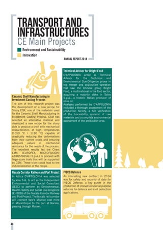 Environment and Sustainability
Innovation
Transport and
Infrastructures
CE Main Projects
Technical Advisor for Bright Food
D’APPOLONIA acted as Technical
Advisor for the Technical and
Environmental Due-Diligence phase in
the merger and acquisition operation
that saw the Chinese group Bright
Food, a multinational in the food sector,
acquiring a majority stake in Salov
S.p.A., a historic Italian producer of
olive oil.
Analyses performed by D’APPOLONIA
included a thorough assessment of the
production facility, a full verification
of the traceability systems of raw
materials and a complete environmental
assessment of the production area.
IVECO Defence
An interesting new contract in 2014
was for safety and security of data for
IVECO Defence, a key player in the
production of innovative special purpose
vehicles for defence and civil protection
applications.
Nacala Corridor Railway and Port Project
In Africa D’APPOLONIA was selected
by Vale S.A. to act as the Independent
Environmental and Social Consultant
(IESC) to perform an Environmental,
Health, Safety and Social Due-Diligence
(EHSDD) of the Nacala Corridor Railway
and Port Project. The Nacala rail corridor
will connect Vale’s Moatize coal mine
in Mozambique to the port at Nacala,
passing through Malawi.
Ceramic Shell Manufacturing in
Investment Casting Process
The aim of this research project was
the development of a new recipe for
Slurry EQX, one of the materials used
for the Ceramic Shell Manufacturing in
Investment Casting Process. CSM has
selected an alternative material and
developed a new recipe for the slurry
able to produce a shell with mechanical
characteristics at high temperatures
(1050 °C / 1180 °C) capable of
drastically reducing the deformations
from their current levels and ensuring
adequate values of mechanical
resistance for the needs of the process.
The excellent results led the Client
EMA (EUROPEA MICROFUSIONI
AEROSPAZIALI S.p.A.) to proceed with
large-scale trials that will be supported
by CSM. These trials could lead to the
industrialization of the recipe.
46
annual report 2014
 