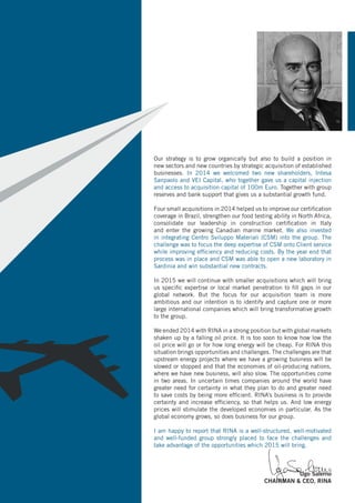 Our strategy is to grow organically but also to build a position in
new sectors and new countries by strategic acquisition of established
businesses. In 2014 we welcomed two new shareholders, Intesa
Sanpaolo and VEI Capital, who together gave us a capital injection
and access to acquisition capital of 100m Euro. Together with group
reserves and bank support that gives us a substantial growth fund.
Four small acquisitions in 2014 helped us to improve our certification
coverage in Brazil, strengthen our food testing ability in North Africa,
consolidate our leadership in construction certification in Italy
and enter the growing Canadian marine market. We also invested
in integrating Centro Sviluppo Materiali (CSM) into the group. The
challenge was to focus the deep expertise of CSM onto Client service
while improving efficiency and reducing costs. By the year end that
process was in place and CSM was able to open a new laboratory in
Sardinia and win substantial new contracts.
In 2015 we will continue with smaller acquisitions which will bring
us specific expertise or local market penetration to fill gaps in our
global network. But the focus for our acquisition team is more
ambitious and our intention is to identify and capture one or more
large international companies which will bring transformative growth
to the group.
We ended 2014 with RINA in a strong position but with global markets
shaken up by a falling oil price. It is too soon to know how low the
oil price will go or for how long energy will be cheap. For RINA this
situation brings opportunities and challenges. The challenges are that
upstream energy projects where we have a growing business will be
slowed or stopped and that the economies of oil-producing nations,
where we have new business, will also slow. The opportunities come
in two areas. In uncertain times companies around the world have
greater need for certainty in what they plan to do and greater need
to save costs by being more efficient. RINA’s business is to provide
certainty and increase efficiency, so that helps us. And low energy
prices will stimulate the developed economies in particular. As the
global economy grows, so does business for our group.
I am happy to report that RINA is a well-structured, well-motivated
and well-funded group strongly placed to face the challenges and
take advantage of the opportunities which 2015 will bring.
Ugo Salerno
CHAIRMAN & CEO, RINA
 