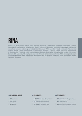 PLACES AND PEOPLE TIC SERVICES	 CE SERVICES
-- 60 countries-- -- 110,000 man days of Inspection -- 1.5 milion hours of enginnering
-- 163 offices -- 25,252 certified companies -- 452 new projects
-- 2,760 staff -- 34 milion of gt classed fleet -- 84 countries with ongoing projects
RINARINA is a multi-national Group which delivers verification, certification, conformity assessment, marine
classification, environmental enhancement, product testing, site and vendor supervision, training and engineering
consultancy across a wide range of industries and services. RINA operates through a network of companies
covering Marine, Energy, Infrastructures & Construction, Transport & Logistics, Food & Agriculture, Environment
& Sustainability, Finance & Public Institutions and Business Governance. With a turnover of over 333 million
Euros in 2014, over 2,760 employees, and 163 offices in 60 countries worldwide, RINA is recognized as an
authoritative member of key international organizations and an important contributor to the development of new
legislative standards.
 