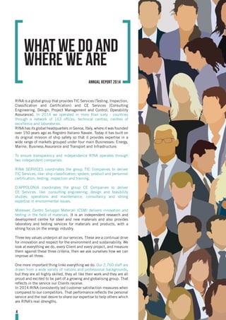 RINA is a global group that provides TIC Services (Testing, Inspection,
Classification and Certification) and CE Services (Consulting
Engineering, Design, Project Management and Control, Operability
Assurance). In 2014 we operated in more than sixty - countries
through a network of 163 offices, technical centres, centres of
excellence and laboratories.
RINA has its global headquarters in Genoa, Italy, where it was founded
over 150 years ago as Registro Italiano Navale. Today it has built on
its original mission of ship safety so that it provides expertise in a
wide range of markets grouped under four main Businesses: Energy,
Marine, Business Assurance and Transport and Infrastructure.
To ensure transparency and independence RINA operates through
two independent companies:
RINA SERVICES coordinates the group TIC Companies to deliver
TIC Services, like: ship classification; system, product and personnel
certification; testing; inspection and training.
D’APPOLONIA coordinates the group CE Companies to deliver
CE Services, like: consulting engineering; design and feasibility
studies; operations and maintenance; consultancy and strong
expertise in environmental issues.
Moreover, Centro Sviluppo Materiali (CSM) delivers innovation and
testing in the field of materials. It is an independent research and
development centre for steel and new materials and also provides
laboratory and testing services for materials and products, with a
strong focus on the energy industry.
Three key values underpin all our services. These are a continual drive
for innovation and respect for the environment and sustainability. We
look at everything we do, every Client and every project, and measure
them against these three criteria, then we ask ourselves how we can
improve all three.
One more important thing links everything we do. Our 2,760 staff are
drawn from a wide variety of nations and professional backgrounds,
but they are all highly skilled, they all like their work and they are all
proud and excited to be part of a growing and globalising group. That
reflects in the service our Clients receive.
In 2014 RINA consistently led customer satisfaction measures when
compared to our competitors. That performance reflects the personal
service and the real desire to share our expertise to help others which
are RINA’s real strengths.
what we do and
where we are
4
annual report 2014
 